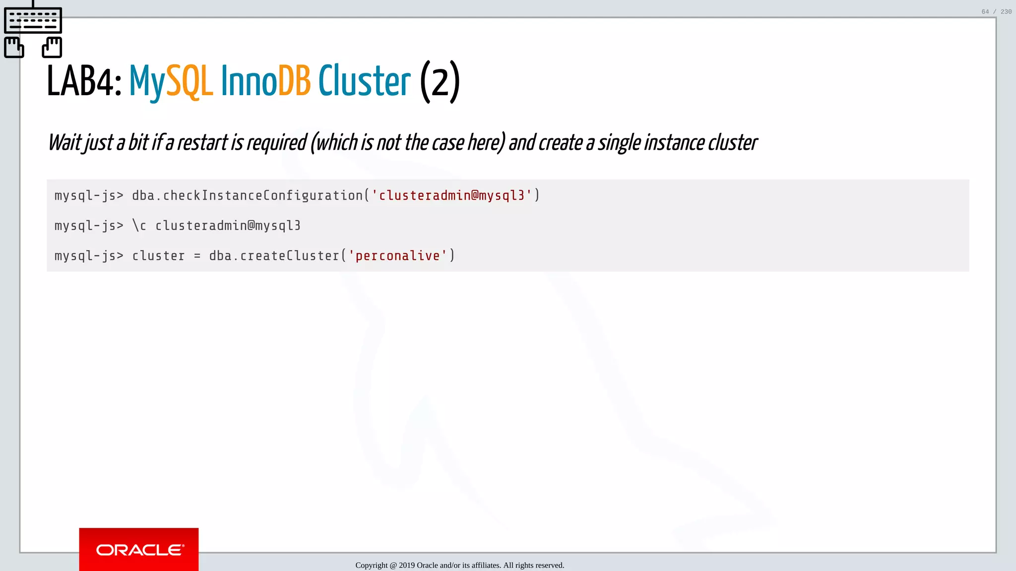 5/25/2019 MySQL InnoDB Cluster and Group Replication in a Nutshell: Hands-On Tutorial ﬁle:///home/fred/workspace/MySQL-InnoDB-Cluster---Nutshell/MySQL InnoDB Cluster - Nutshell.html#226 64/230 LAB4: MySQL InnoDB Cluster (2) Wait just a bit if a restart is required (which is not the case here) and create a single instance cluster mysql-js> dba.checkInstanceCon guration('clusteradmin@mysql3') mysql-js> c clusteradmin@mysql3 mysql-js> cluster = dba.createCluster('perconalive') Copyright @ 2019 Oracle and/or its affiliates. All rights reserved. 64 / 230 