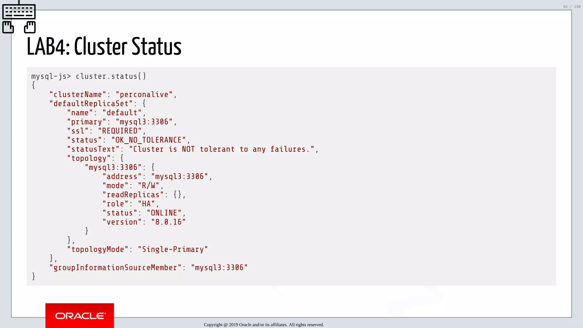 5/25/2019 MySQL InnoDB Cluster and Group Replication in a Nutshell: Hands-On Tutorial ﬁle:///home/fred/workspace/MySQL-InnoDB-Cluster---Nutshell/MySQL InnoDB Cluster - Nutshell.html#226 65/230 LAB4: Cluster Status mysql-js> cluster.status() { "clusterName": "perconalive", "defaultReplicaSet": { "name": "default", "primary": "mysql3:3306", "ssl": "REQUIRED", "status": "OK_NO_TOLERANCE", "statusText": "Cluster is NOT tolerant to any failures.", "topology": { "mysql3:3306": { "address": "mysql3:3306", "mode": "R/W", "readReplicas": {}, "role": "HA", "status": "ONLINE", "version": "8.0.16" } }, "topologyMode": "Single-Primary" }, "groupInformationSourceMember": "mysql3:3306" } Copyright @ 2019 Oracle and/or its affiliates. All rights reserved. 65 / 230 