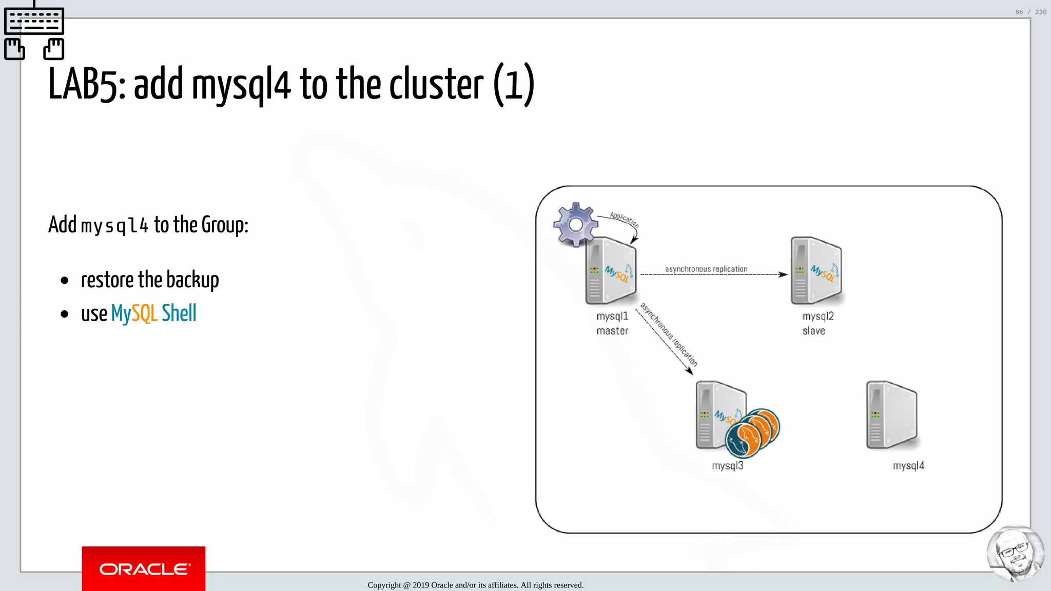 5/25/2019 MySQL InnoDB Cluster and Group Replication in a Nutshell: Hands-On Tutorial ﬁle:///home/fred/workspace/MySQL-InnoDB-Cluster---Nutshell/MySQL InnoDB Cluster - Nutshell.html#226 66/230 Add mysql4 to the Group: restore the backup use MySQL Shell LAB5: add mysql4 to the cluster (1)   Copyright @ 2019 Oracle and/or its affiliates. All rights reserved. 66 / 230 