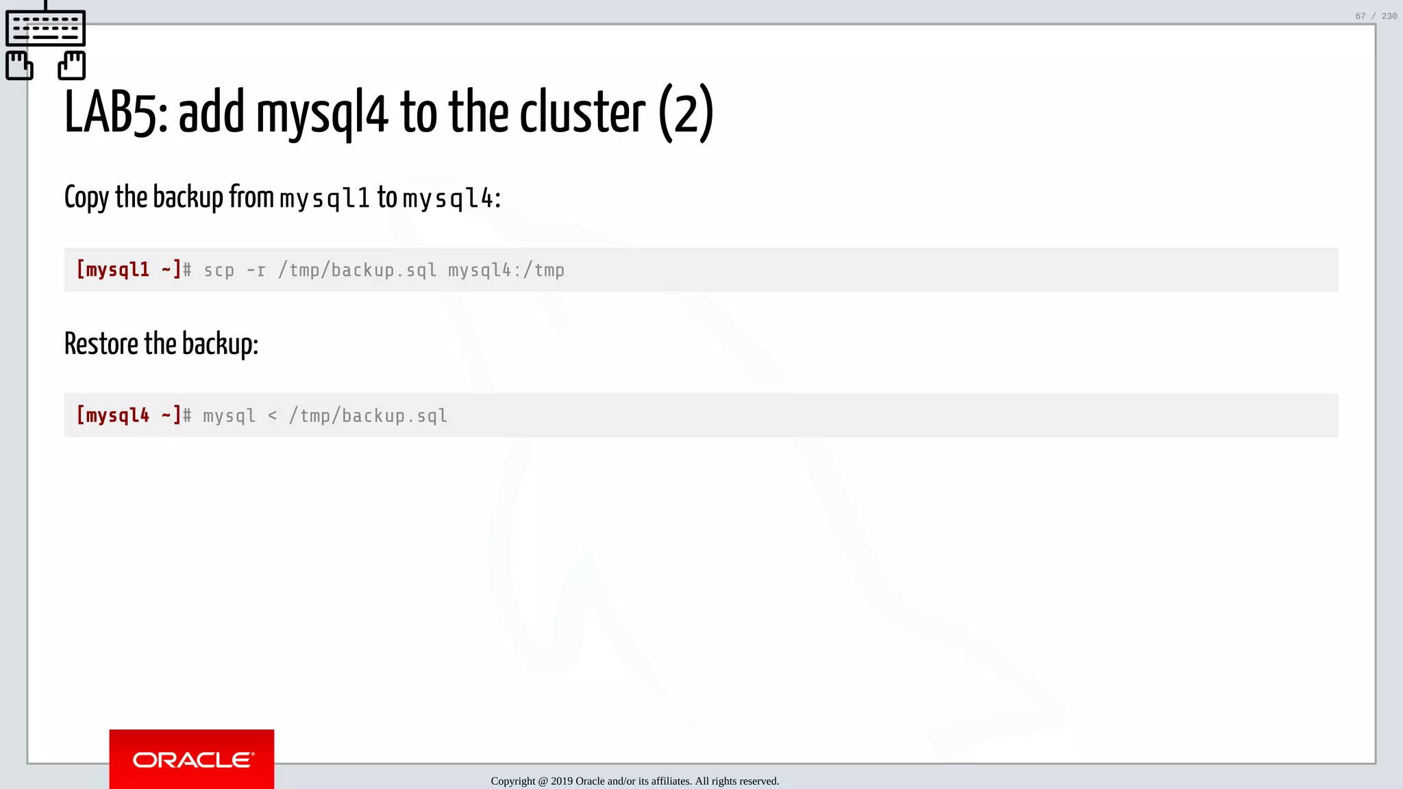 5/25/2019 MySQL InnoDB Cluster and Group Replication in a Nutshell: Hands-On Tutorial ﬁle:///home/fred/workspace/MySQL-InnoDB-Cluster---Nutshell/MySQL InnoDB Cluster - Nutshell.html#226 67/230 LAB5: add mysql4 to the cluster (2) Copy the backup from mysql1 to mysql4: [mysql1 ~]# scp -r /tmp/backup.sql mysql4:/tmp Restore the backup: [mysql4 ~]# mysql < /tmp/backup.sql Copyright @ 2019 Oracle and/or its affiliates. All rights reserved. 67 / 230 