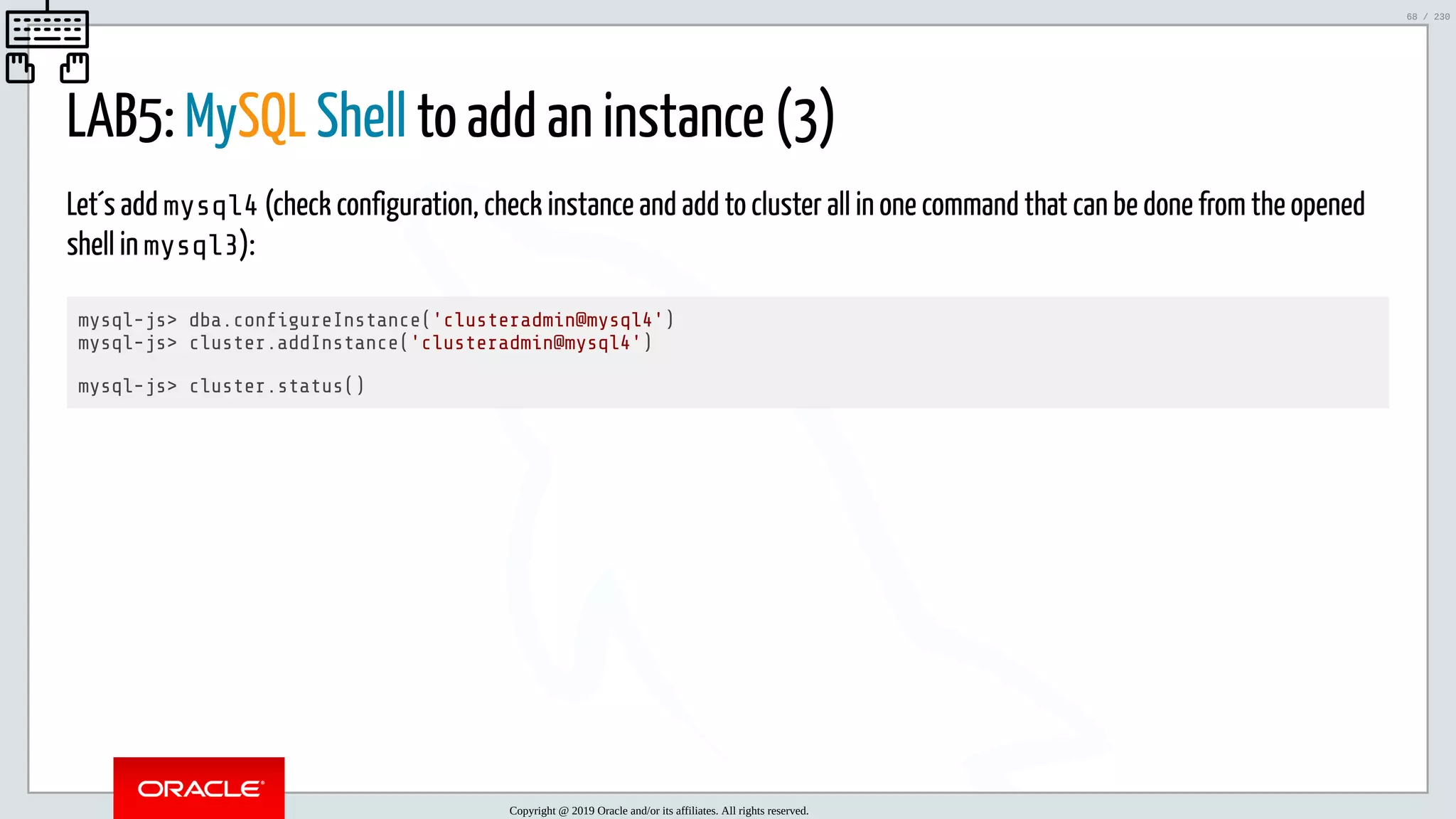 5/25/2019 MySQL InnoDB Cluster and Group Replication in a Nutshell: Hands-On Tutorial ﬁle:///home/fred/workspace/MySQL-InnoDB-Cluster---Nutshell/MySQL InnoDB Cluster - Nutshell.html#226 68/230 LAB5: MySQL Shell to add an instance (3) Let´s add mysql4 (check configuration, check instance and add to cluster all in one command that can be done from the opened shell in mysql3): mysql-js> dba.con gureInstance('clusteradmin@mysql4') mysql-js> cluster.addInstance('clusteradmin@mysql4') mysql-js> cluster.status() Copyright @ 2019 Oracle and/or its affiliates. All rights reserved. 68 / 230 