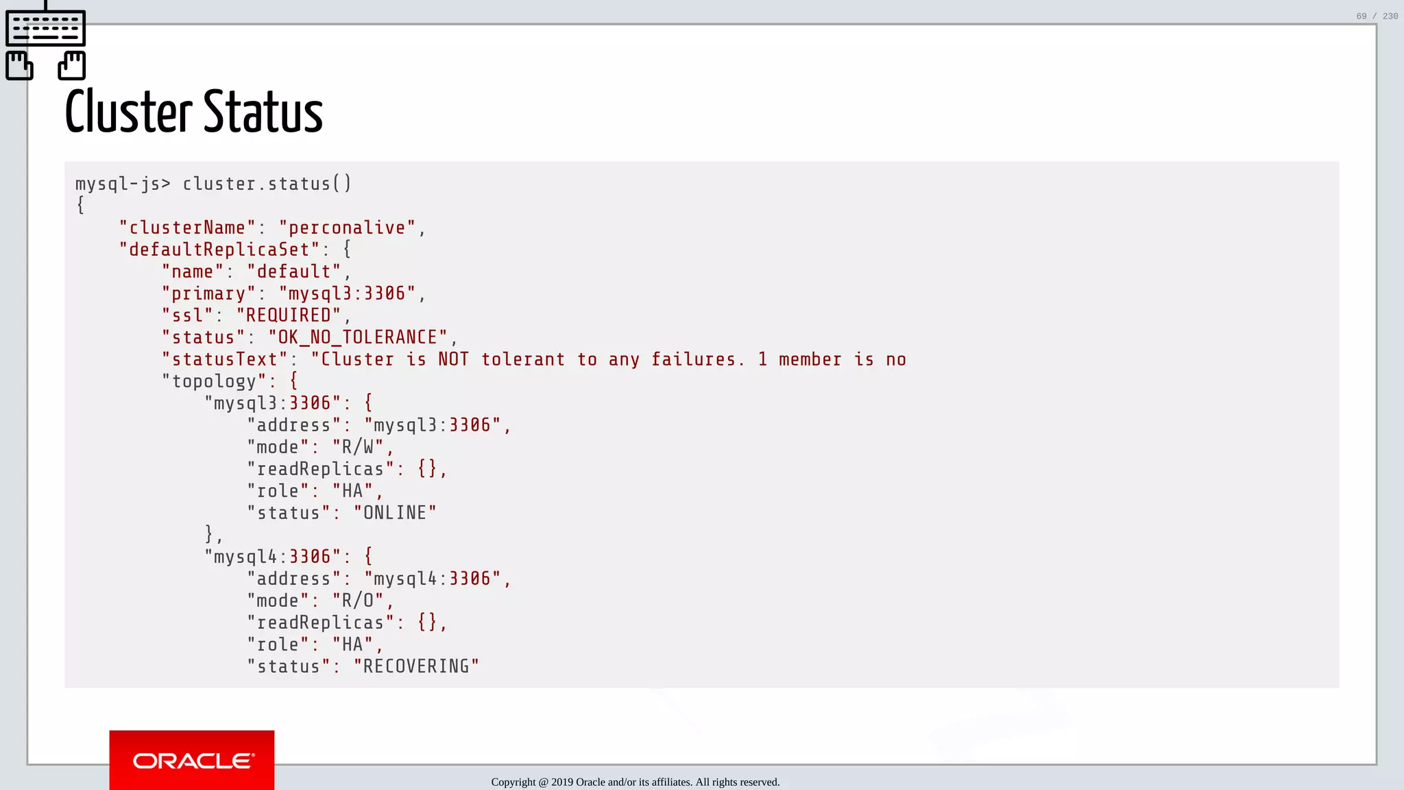5/25/2019 MySQL InnoDB Cluster and Group Replication in a Nutshell: Hands-On Tutorial ﬁle:///home/fred/workspace/MySQL-InnoDB-Cluster---Nutshell/MySQL InnoDB Cluster - Nutshell.html#226 69/230 Cluster Status mysql-js> cluster.status() { "clusterName": "perconalive", "defaultReplicaSet": { "name": "default", "primary": "mysql3:3306", "ssl": "REQUIRED", "status": "OK_NO_TOLERANCE", "statusText": "Cluster is NOT tolerant to any failures. 1 member is no "topology": { "mysql3:3306": { "address": "mysql3:3306", "mode": "R/W", "readReplicas": {}, "role": "HA", "status": "ONLINE" }, "mysql4:3306": { "address": "mysql4:3306", "mode": "R/O", "readReplicas": {}, "role": "HA", "status": "RECOVERING" Copyright @ 2019 Oracle and/or its affiliates. All rights reserved. 69 / 230 