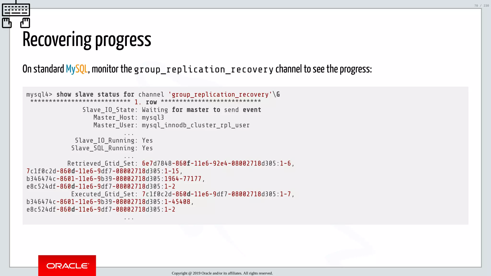 5/25/2019 MySQL InnoDB Cluster and Group Replication in a Nutshell: Hands-On Tutorial ﬁle:///home/fred/workspace/MySQL-InnoDB-Cluster---Nutshell/MySQL InnoDB Cluster - Nutshell.html#226 70/230 Recovering progress On standard MySQL, monitor the group_replication_recovery channel to see the progress: mysql4> show slave status for channel 'group_replication_recovery'G *************************** 1. row *************************** Slave_IO_State: Waiting for master to send event Master_Host: mysql3 Master_User: mysql_innodb_cluster_rpl_user ... Slave_IO_Running: Yes Slave_SQL_Running: Yes ... Retrieved_Gtid_Set: 6e7d7848-860f-11e6-92e4-08002718d305:1-6, 7c1f0c2d-860d-11e6-9df7-08002718d305:1-15, b346474c-8601-11e6-9b39-08002718d305:1964-77177, e8c524df-860d-11e6-9df7-08002718d305:1-2 Executed_Gtid_Set: 7c1f0c2d-860d-11e6-9df7-08002718d305:1-7, b346474c-8601-11e6-9b39-08002718d305:1-45408, e8c524df-860d-11e6-9df7-08002718d305:1-2 ... Copyright @ 2019 Oracle and/or its affiliates. All rights reserved. 70 / 230 