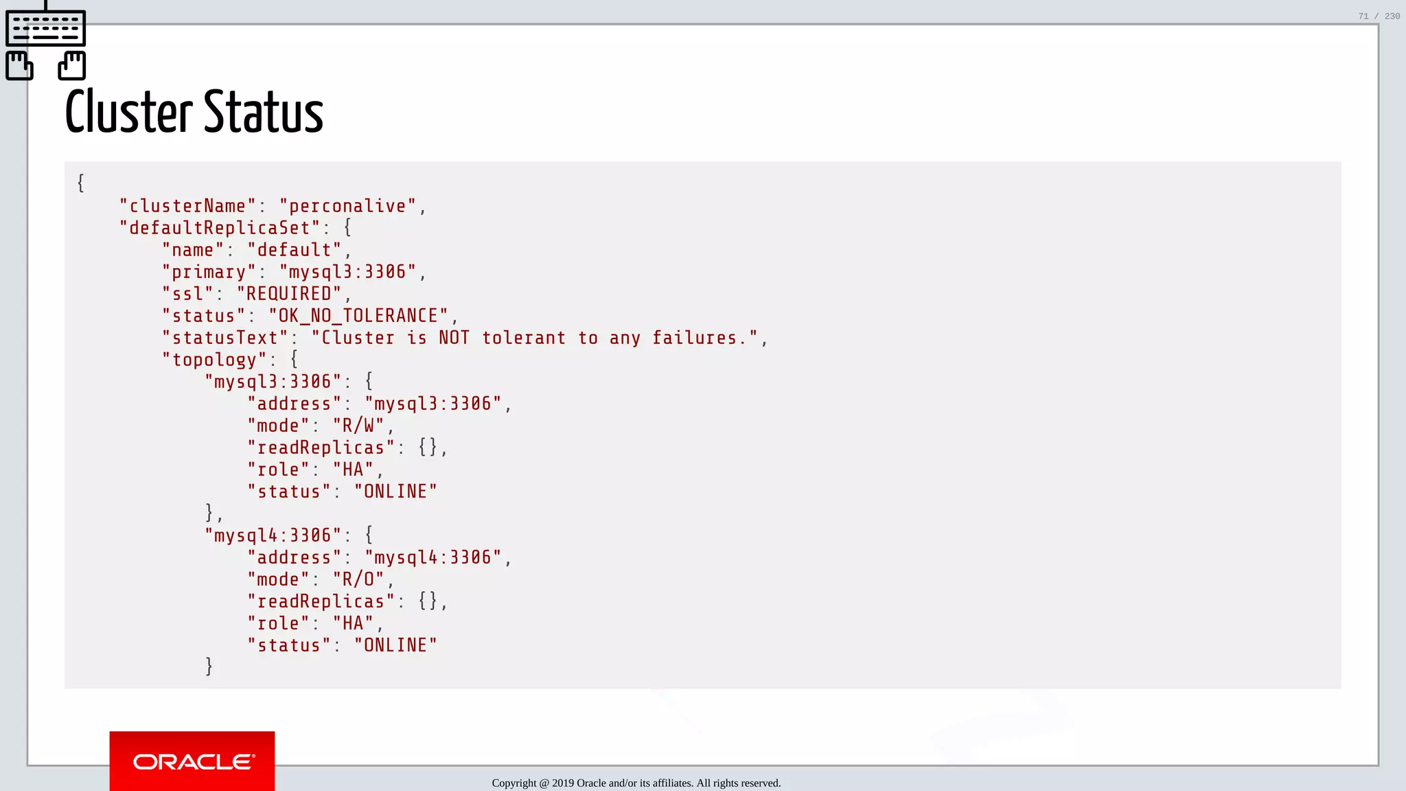 5/25/2019 MySQL InnoDB Cluster and Group Replication in a Nutshell: Hands-On Tutorial ﬁle:///home/fred/workspace/MySQL-InnoDB-Cluster---Nutshell/MySQL InnoDB Cluster - Nutshell.html#226 71/230 Cluster Status { "clusterName": "perconalive", "defaultReplicaSet": { "name": "default", "primary": "mysql3:3306", "ssl": "REQUIRED", "status": "OK_NO_TOLERANCE", "statusText": "Cluster is NOT tolerant to any failures.", "topology": { "mysql3:3306": { "address": "mysql3:3306", "mode": "R/W", "readReplicas": {}, "role": "HA", "status": "ONLINE" }, "mysql4:3306": { "address": "mysql4:3306", "mode": "R/O", "readReplicas": {}, "role": "HA", "status": "ONLINE" } Copyright @ 2019 Oracle and/or its affiliates. All rights reserved. 71 / 230 