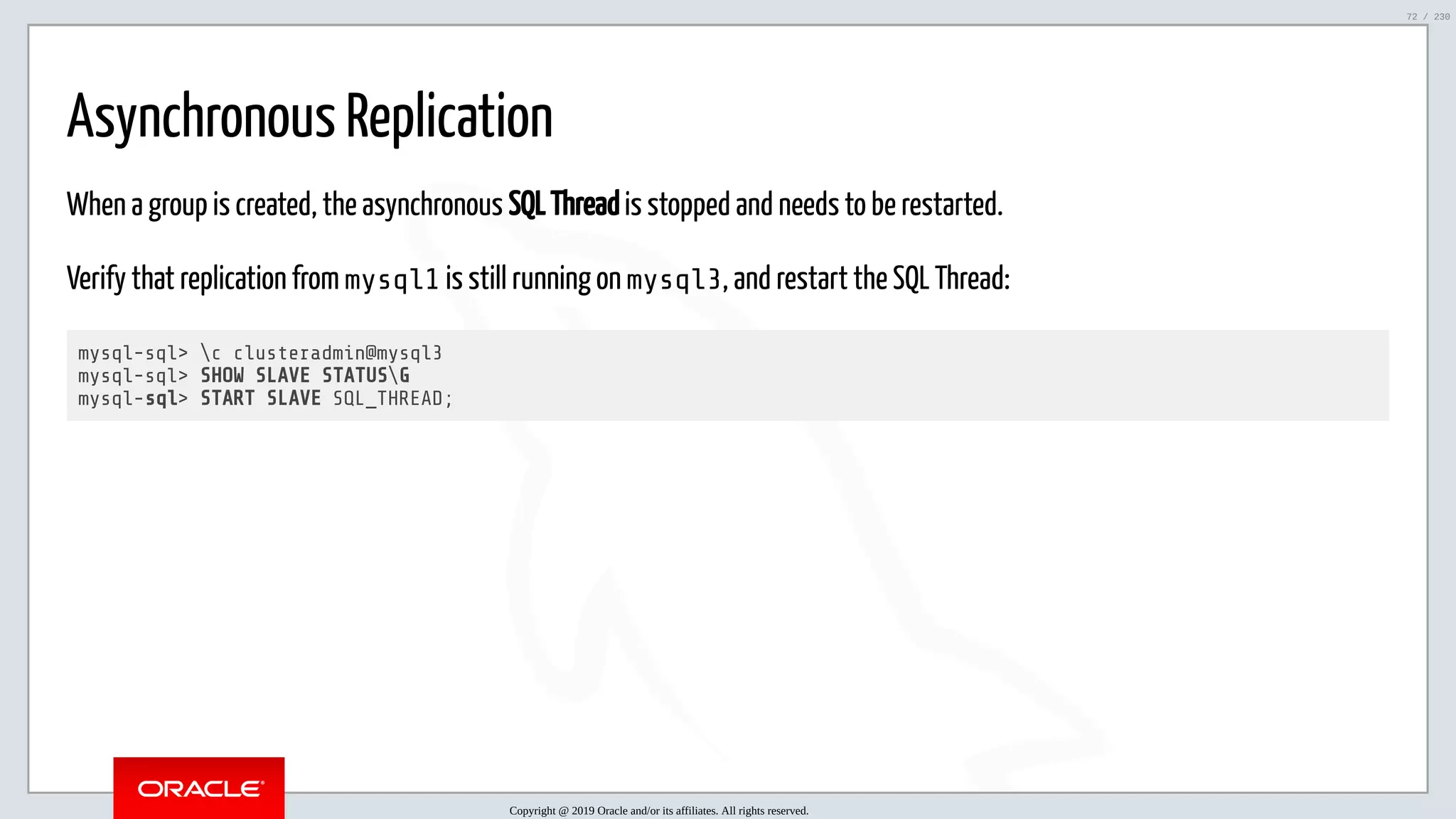 5/25/2019 MySQL InnoDB Cluster and Group Replication in a Nutshell: Hands-On Tutorial ﬁle:///home/fred/workspace/MySQL-InnoDB-Cluster---Nutshell/MySQL InnoDB Cluster - Nutshell.html#226 72/230 Asynchronous Replication When a group is created, the asynchronous SQL Thread is stopped and needs to be restarted. Verify that replication from mysql1 is still running on mysql3, and restart the SQL Thread: mysql-sql> c clusteradmin@mysql3 mysql-sql> SHOW SLAVE STATUSG mysql-sql> START SLAVE SQL_THREAD; Copyright @ 2019 Oracle and/or its affiliates. All rights reserved. 72 / 230 
