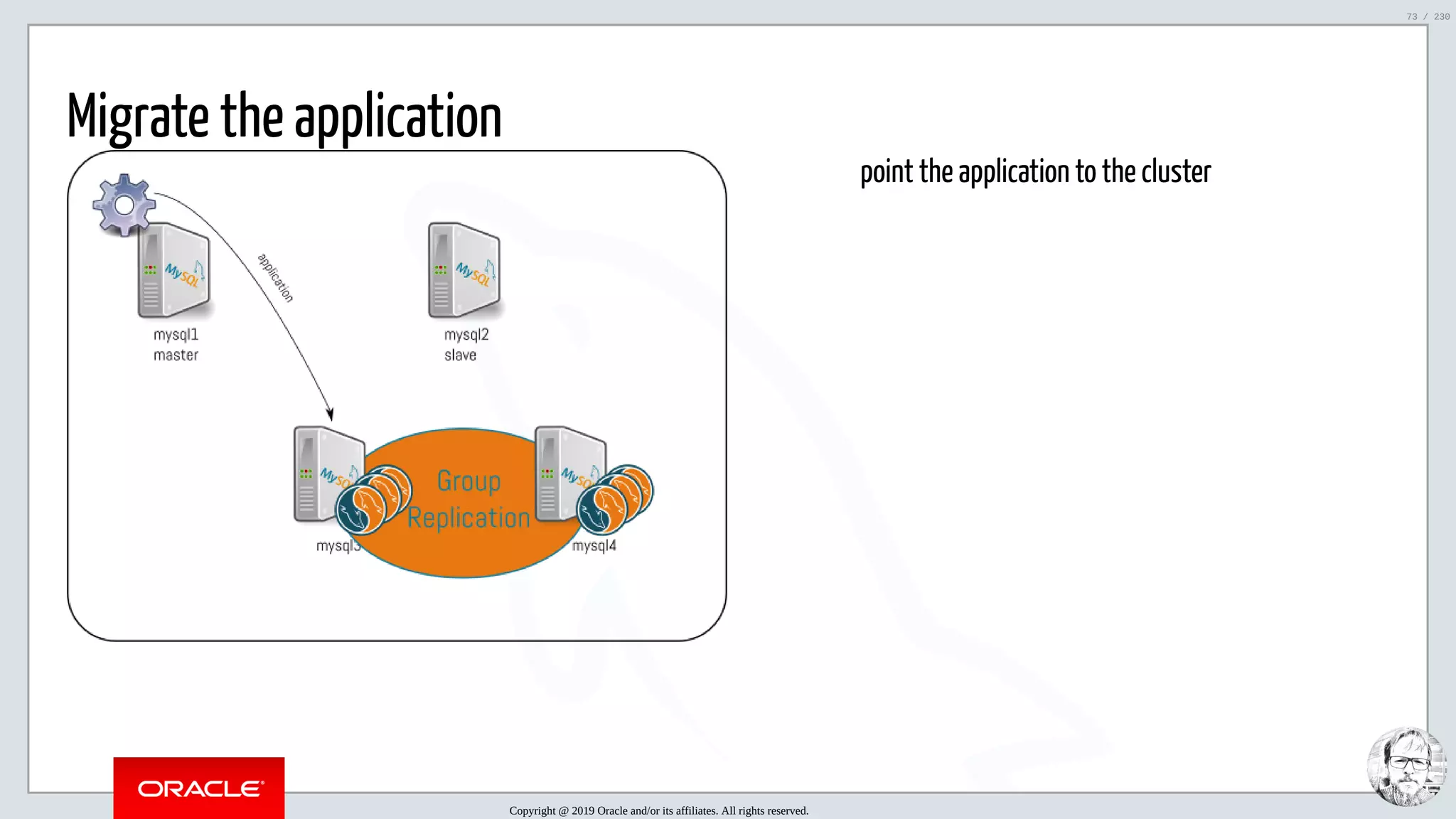 5/25/2019 MySQL InnoDB Cluster and Group Replication in a Nutshell: Hands-On Tutorial ﬁle:///home/fred/workspace/MySQL-InnoDB-Cluster---Nutshell/MySQL InnoDB Cluster - Nutshell.html#226 73/230 point the application to the cluster Migrate the application Copyright @ 2019 Oracle and/or its affiliates. All rights reserved. 73 / 230 