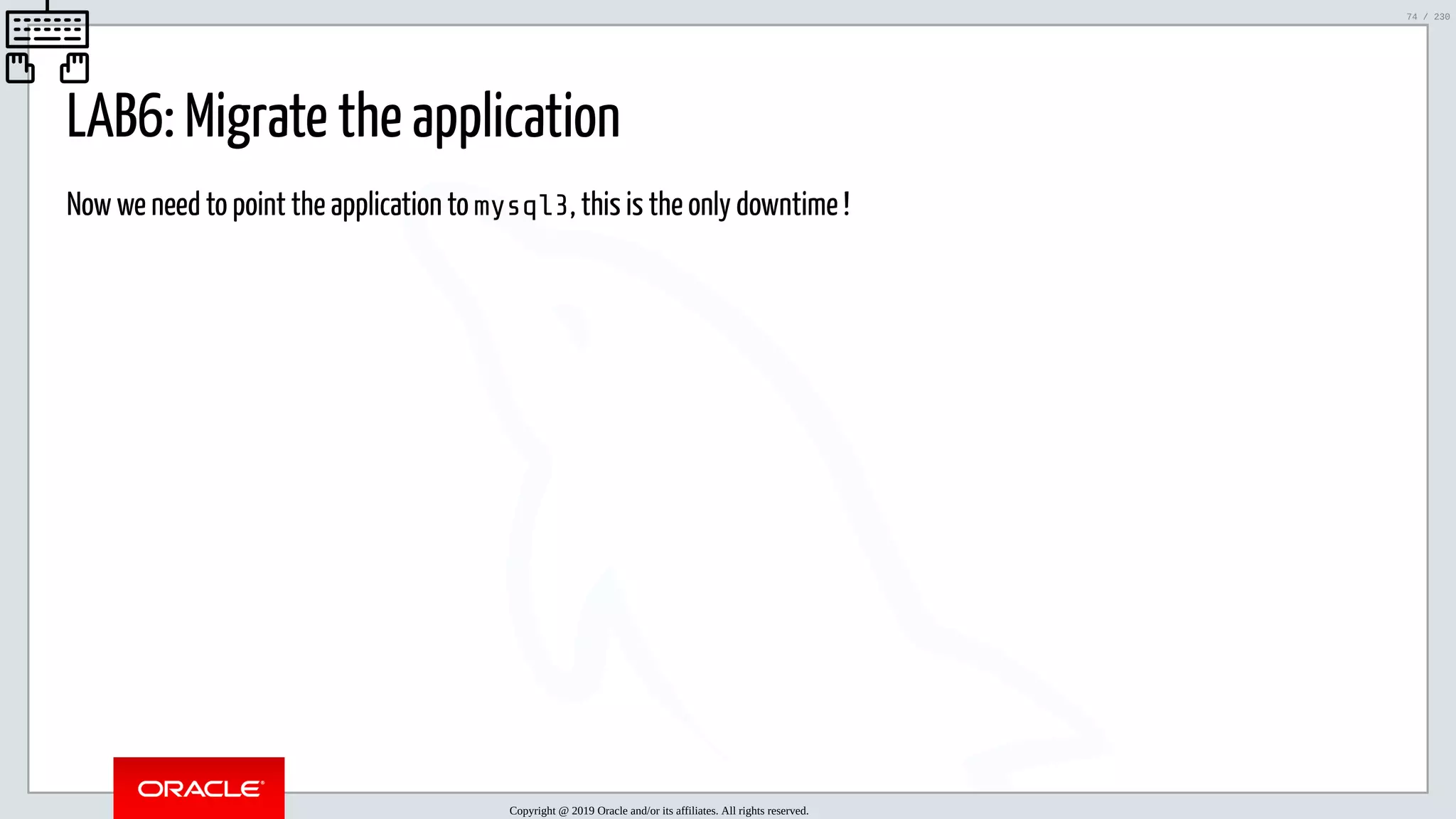 5/25/2019 MySQL InnoDB Cluster and Group Replication in a Nutshell: Hands-On Tutorial ﬁle:///home/fred/workspace/MySQL-InnoDB-Cluster---Nutshell/MySQL InnoDB Cluster - Nutshell.html#226 74/230 LAB6: Migrate the application Now we need to point the application to mysql3, this is the only downtime ! Copyright @ 2019 Oracle and/or its affiliates. All rights reserved. 74 / 230 