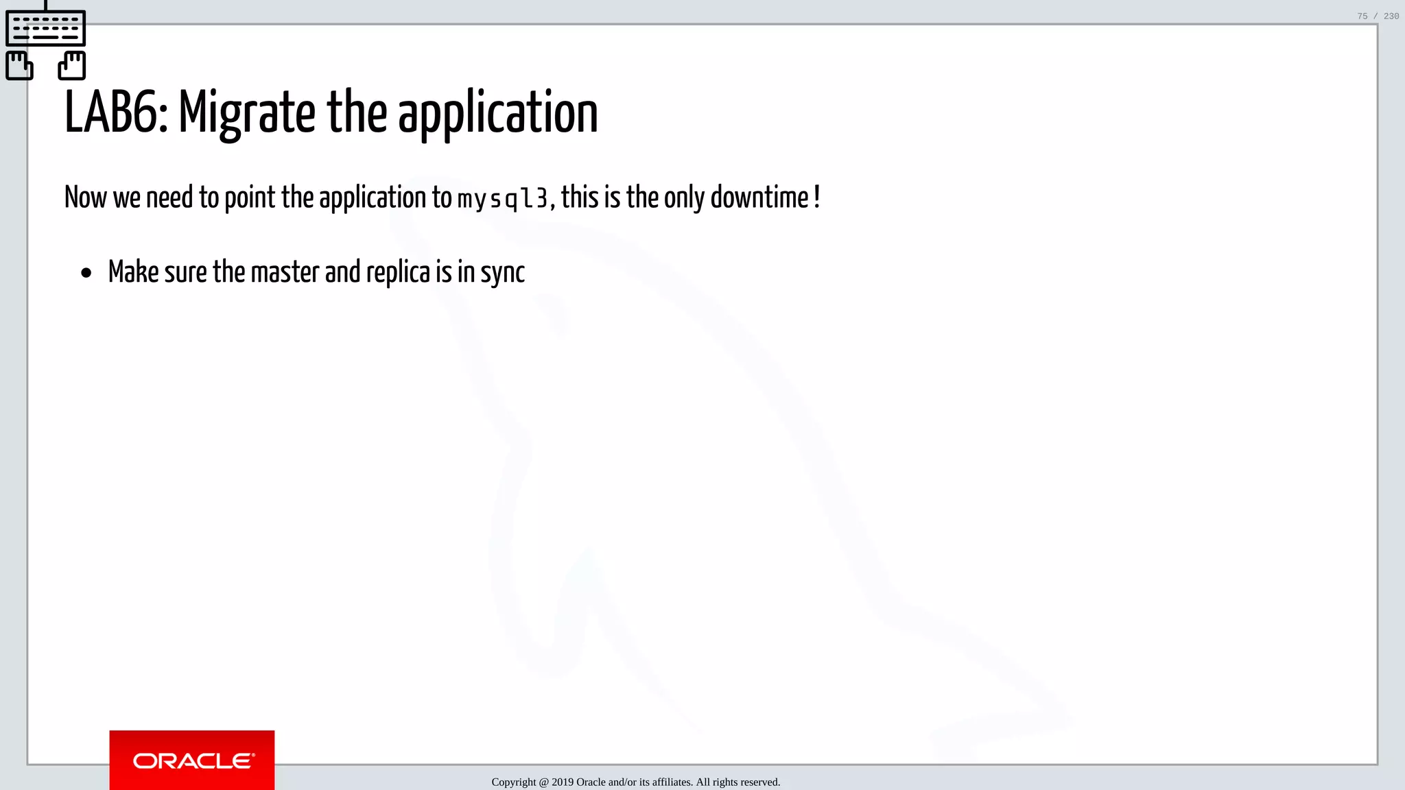 5/25/2019 MySQL InnoDB Cluster and Group Replication in a Nutshell: Hands-On Tutorial ﬁle:///home/fred/workspace/MySQL-InnoDB-Cluster---Nutshell/MySQL InnoDB Cluster - Nutshell.html#226 75/230 LAB6: Migrate the application Now we need to point the application to mysql3, this is the only downtime ! Make sure the master and replica is in sync Copyright @ 2019 Oracle and/or its affiliates. All rights reserved. 75 / 230 