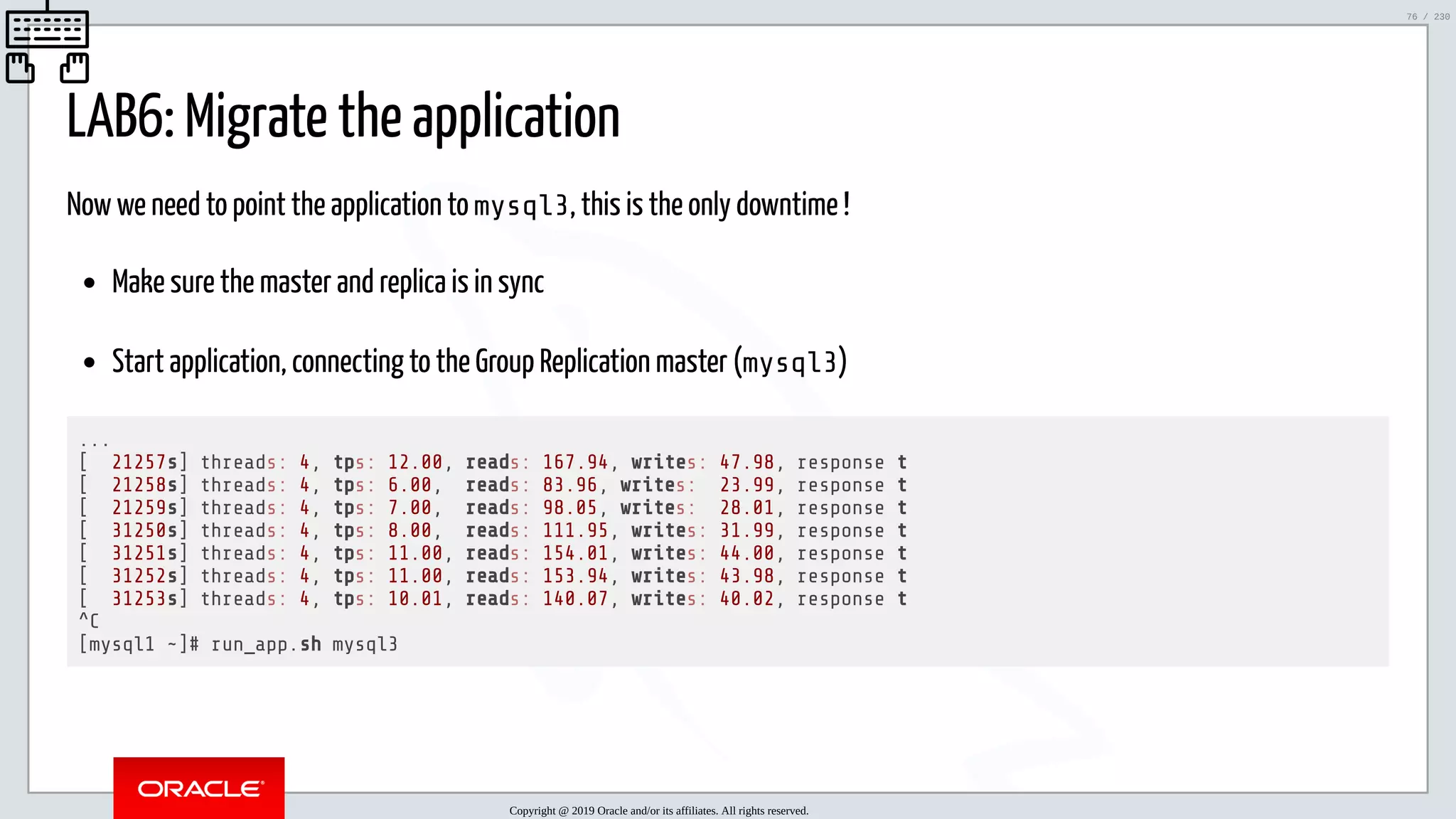 5/25/2019 MySQL InnoDB Cluster and Group Replication in a Nutshell: Hands-On Tutorial ﬁle:///home/fred/workspace/MySQL-InnoDB-Cluster---Nutshell/MySQL InnoDB Cluster - Nutshell.html#226 76/230 LAB6: Migrate the application Now we need to point the application to mysql3, this is the only downtime ! Make sure the master and replica is in sync Start application, connecting to the Group Replication master (mysql3) ... [ 21257s] threads: 4, tps: 12.00, reads: 167.94, writes: 47.98, response t [ 21258s] threads: 4, tps: 6.00, reads: 83.96, writes: 23.99, response t [ 21259s] threads: 4, tps: 7.00, reads: 98.05, writes: 28.01, response t [ 31250s] threads: 4, tps: 8.00, reads: 111.95, writes: 31.99, response t [ 31251s] threads: 4, tps: 11.00, reads: 154.01, writes: 44.00, response t [ 31252s] threads: 4, tps: 11.00, reads: 153.94, writes: 43.98, response t [ 31253s] threads: 4, tps: 10.01, reads: 140.07, writes: 40.02, response t ^C [mysql1 ~]# run_app.sh mysql3 Copyright @ 2019 Oracle and/or its affiliates. All rights reserved. 76 / 230 