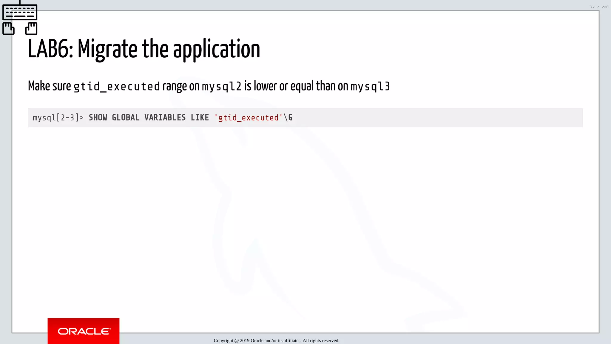 5/25/2019 MySQL InnoDB Cluster and Group Replication in a Nutshell: Hands-On Tutorial ﬁle:///home/fred/workspace/MySQL-InnoDB-Cluster---Nutshell/MySQL InnoDB Cluster - Nutshell.html#226 77/230 LAB6: Migrate the application Make sure gtid_executed range on mysql2 is lower or equal than on mysql3 mysql[2-3]> SHOW GLOBAL VARIABLES LIKE 'gtid_executed'G Copyright @ 2019 Oracle and/or its affiliates. All rights reserved. 77 / 230 
