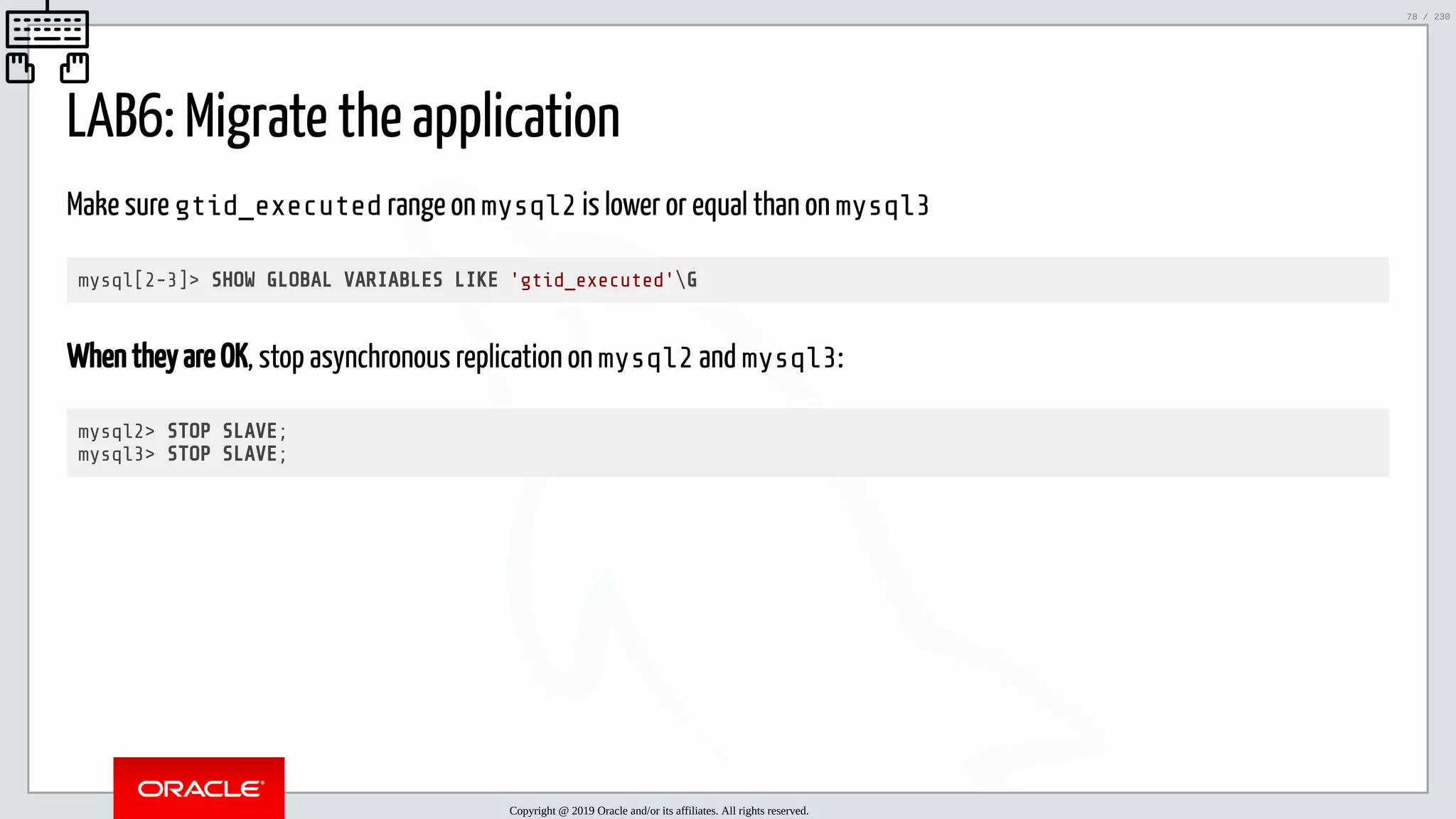 5/25/2019 MySQL InnoDB Cluster and Group Replication in a Nutshell: Hands-On Tutorial ﬁle:///home/fred/workspace/MySQL-InnoDB-Cluster---Nutshell/MySQL InnoDB Cluster - Nutshell.html#226 78/230 LAB6: Migrate the application Make sure gtid_executed range on mysql2 is lower or equal than on mysql3 mysql[2-3]> SHOW GLOBAL VARIABLES LIKE 'gtid_executed'G When they are OK, stop asynchronous replication on mysql2 and mysql3: mysql2> STOP SLAVE; mysql3> STOP SLAVE; Copyright @ 2019 Oracle and/or its affiliates. All rights reserved. 78 / 230 