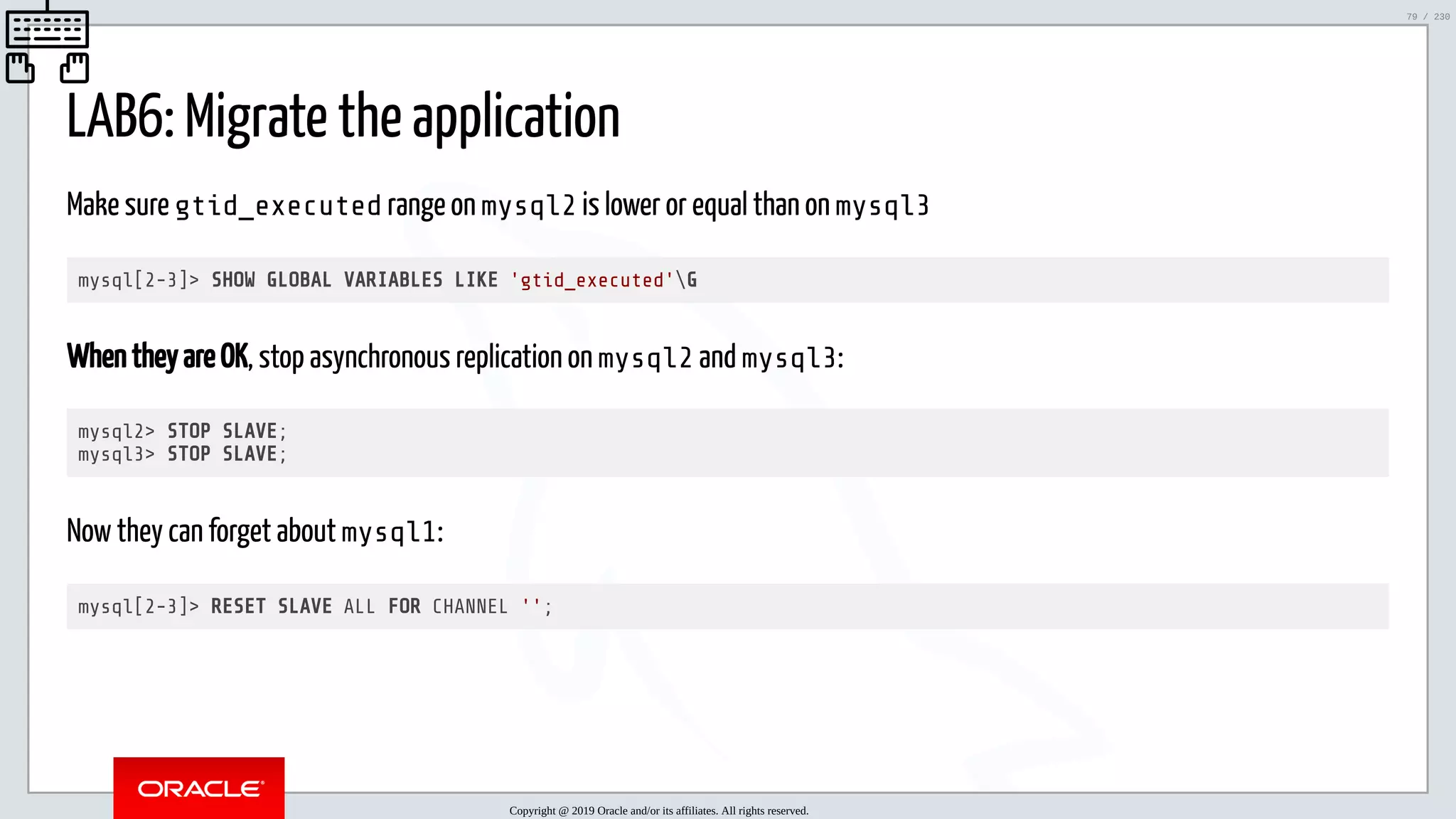 5/25/2019 MySQL InnoDB Cluster and Group Replication in a Nutshell: Hands-On Tutorial ﬁle:///home/fred/workspace/MySQL-InnoDB-Cluster---Nutshell/MySQL InnoDB Cluster - Nutshell.html#226 79/230 LAB6: Migrate the application Make sure gtid_executed range on mysql2 is lower or equal than on mysql3 mysql[2-3]> SHOW GLOBAL VARIABLES LIKE 'gtid_executed'G When they are OK, stop asynchronous replication on mysql2 and mysql3: mysql2> STOP SLAVE; mysql3> STOP SLAVE; Now they can forget about mysql1: mysql[2-3]> RESET SLAVE ALL FOR CHANNEL ''; Copyright @ 2019 Oracle and/or its affiliates. All rights reserved. 79 / 230 