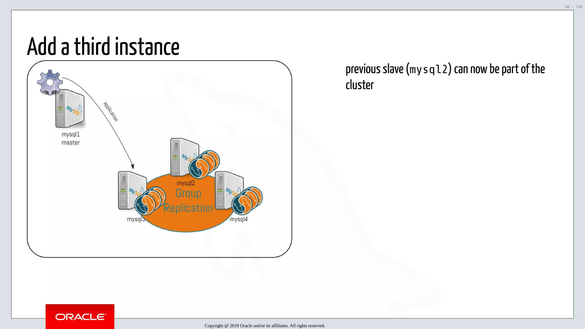 5/25/2019 MySQL InnoDB Cluster and Group Replication in a Nutshell: Hands-On Tutorial ﬁle:///home/fred/workspace/MySQL-InnoDB-Cluster---Nutshell/MySQL InnoDB Cluster - Nutshell.html#226 80/230 previous slave (mysql2) can now be part of the cluster Add a third instance Copyright @ 2019 Oracle and/or its affiliates. All rights reserved. 80 / 230 