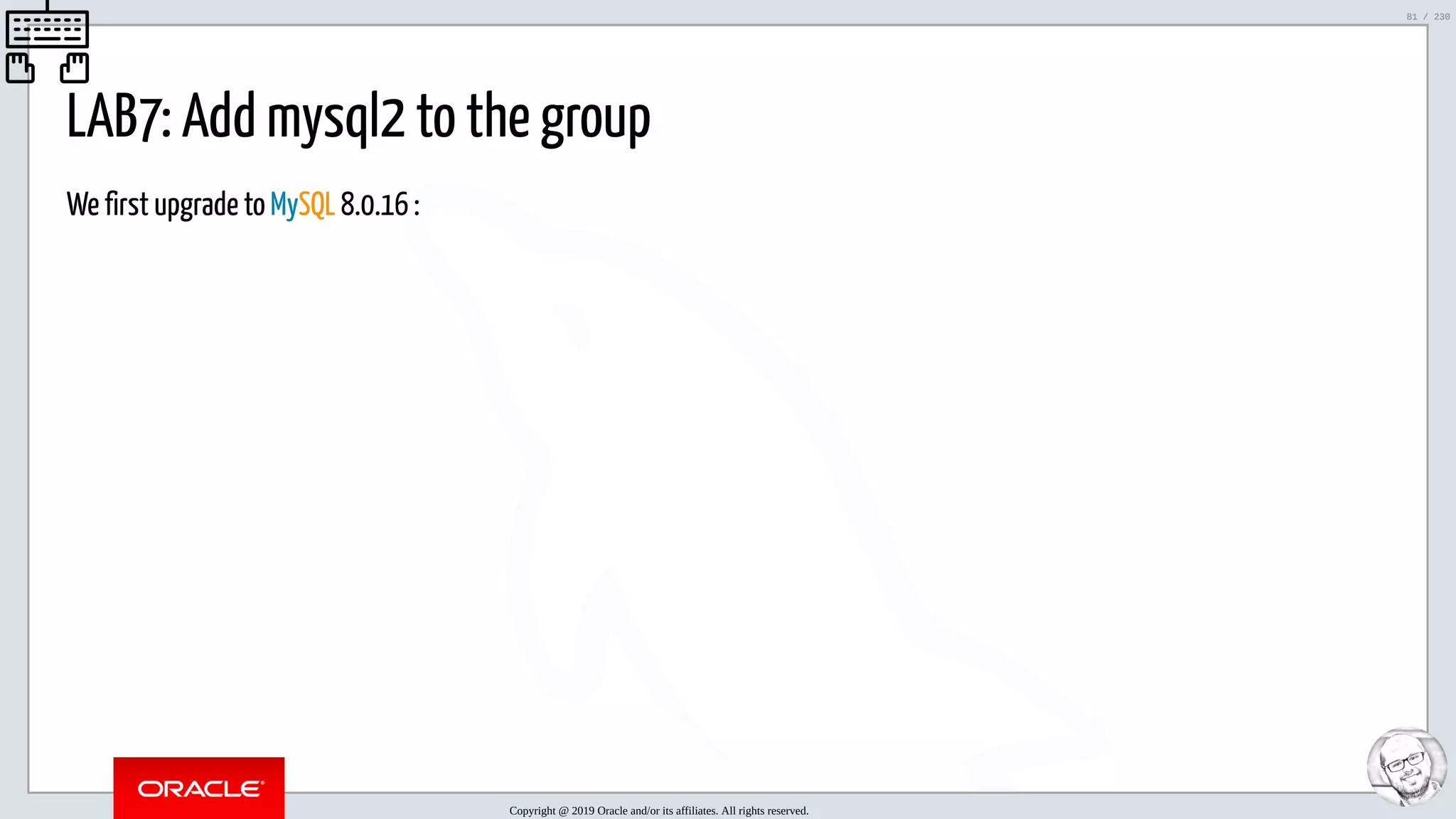 5/25/2019 MySQL InnoDB Cluster and Group Replication in a Nutshell: Hands-On Tutorial ﬁle:///home/fred/workspace/MySQL-InnoDB-Cluster---Nutshell/MySQL InnoDB Cluster - Nutshell.html#226 81/230 LAB7: Add mysql2 to the group We first upgrade to MySQL 8.0.16 : Copyright @ 2019 Oracle and/or its affiliates. All rights reserved. 81 / 230 