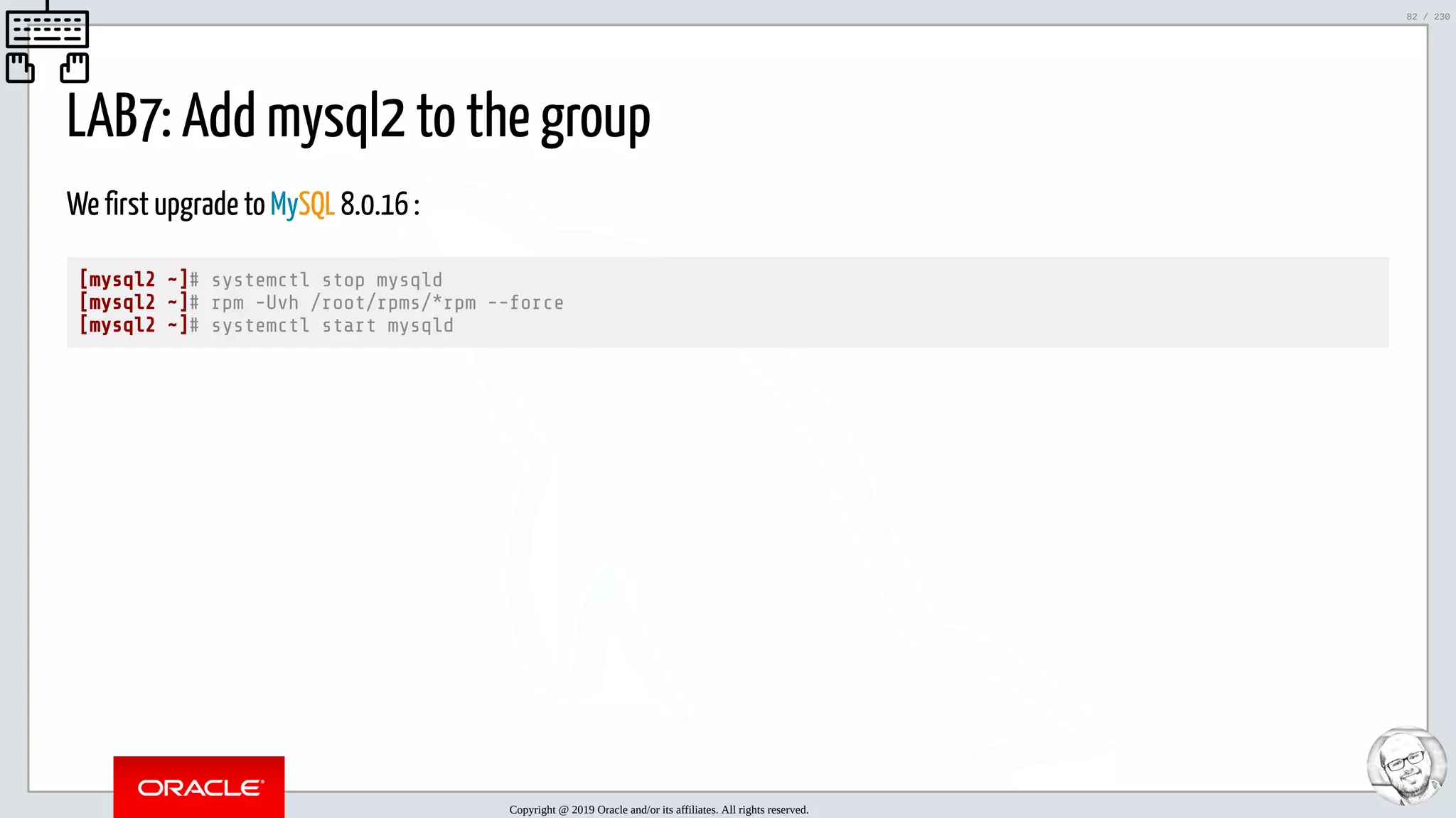 5/25/2019 MySQL InnoDB Cluster and Group Replication in a Nutshell: Hands-On Tutorial ﬁle:///home/fred/workspace/MySQL-InnoDB-Cluster---Nutshell/MySQL InnoDB Cluster - Nutshell.html#226 82/230 LAB7: Add mysql2 to the group We first upgrade to MySQL 8.0.16 : [mysql2 ~]# systemctl stop mysqld [mysql2 ~]# rpm -Uvh /root/rpms/*rpm --force [mysql2 ~]# systemctl start mysqld Copyright @ 2019 Oracle and/or its affiliates. All rights reserved. 82 / 230 