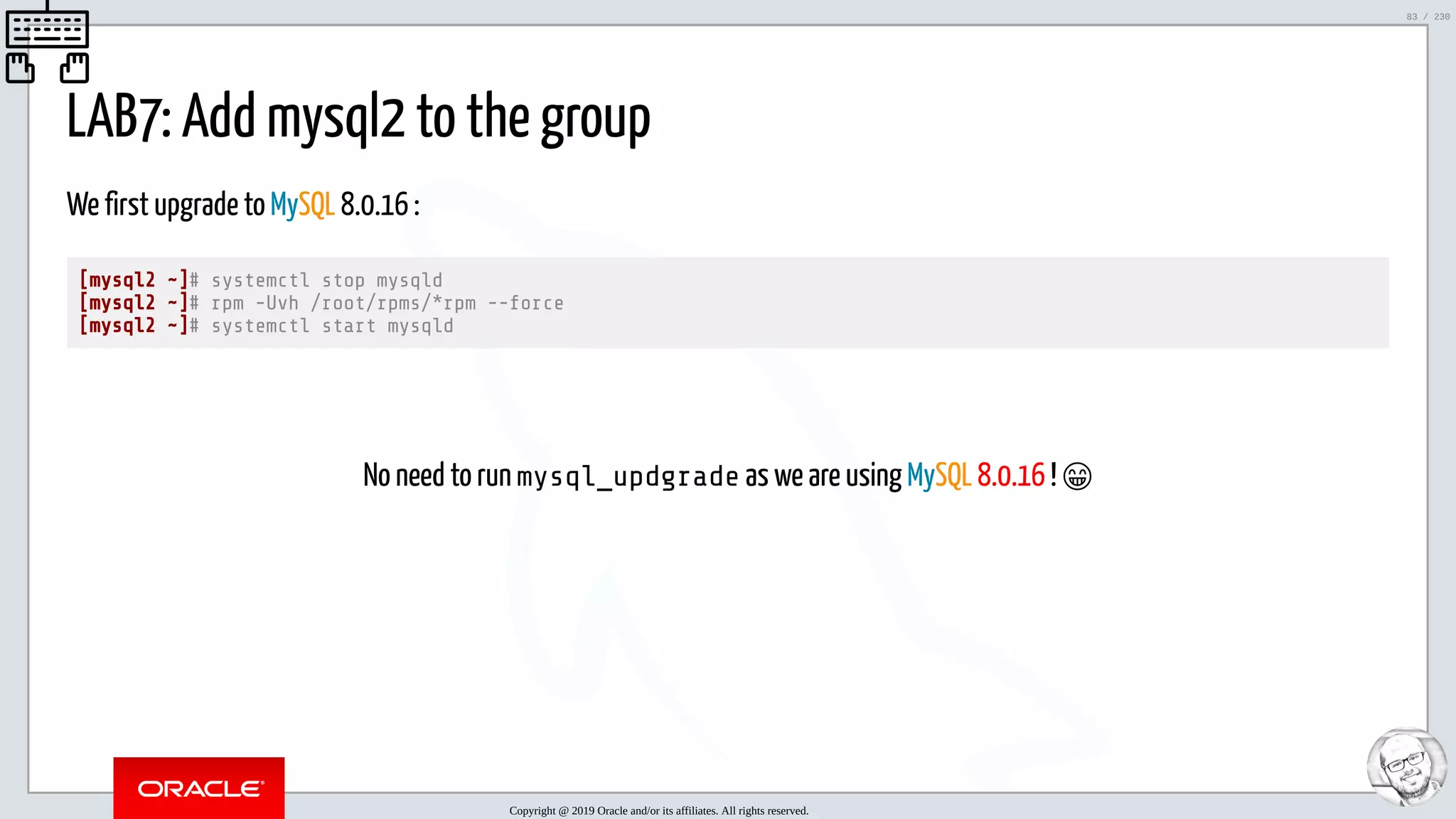 5/25/2019 MySQL InnoDB Cluster and Group Replication in a Nutshell: Hands-On Tutorial ﬁle:///home/fred/workspace/MySQL-InnoDB-Cluster---Nutshell/MySQL InnoDB Cluster - Nutshell.html#226 83/230 LAB7: Add mysql2 to the group We first upgrade to MySQL 8.0.16 : [mysql2 ~]# systemctl stop mysqld [mysql2 ~]# rpm -Uvh /root/rpms/*rpm --force [mysql2 ~]# systemctl start mysqld   No need to run mysql_updgrade as we are using MySQL 8.0.16 ! 😁 Copyright @ 2019 Oracle and/or its affiliates. All rights reserved. 83 / 230 