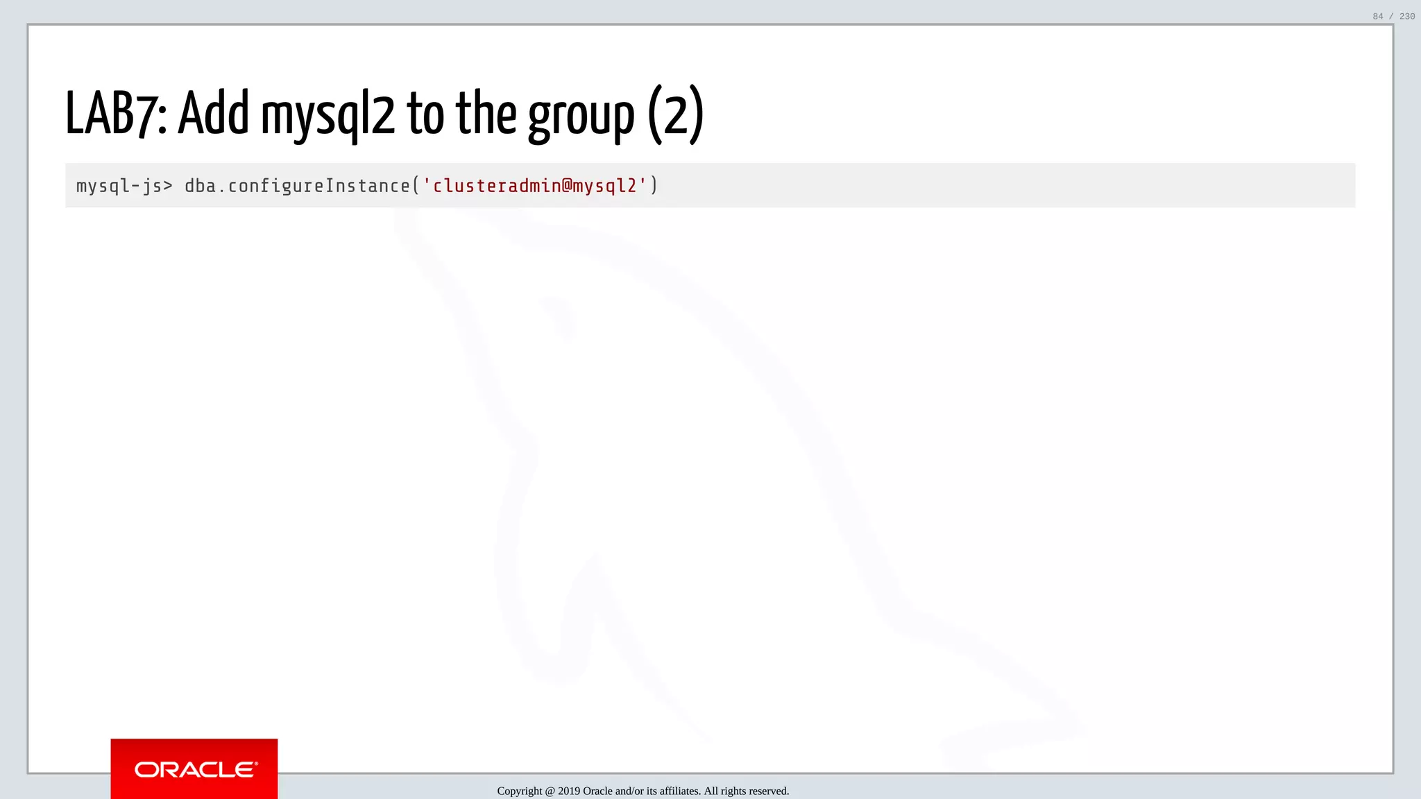 5/25/2019 MySQL InnoDB Cluster and Group Replication in a Nutshell: Hands-On Tutorial ﬁle:///home/fred/workspace/MySQL-InnoDB-Cluster---Nutshell/MySQL InnoDB Cluster - Nutshell.html#226 84/230 LAB7: Add mysql2 to the group (2) mysql-js> dba.con gureInstance('clusteradmin@mysql2') Copyright @ 2019 Oracle and/or its affiliates. All rights reserved. 84 / 230 