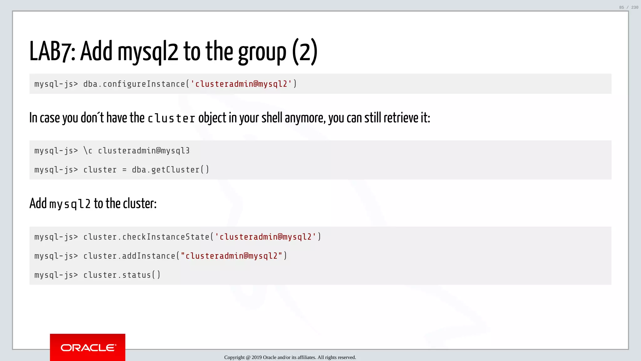 5/25/2019 MySQL InnoDB Cluster and Group Replication in a Nutshell: Hands-On Tutorial ﬁle:///home/fred/workspace/MySQL-InnoDB-Cluster---Nutshell/MySQL InnoDB Cluster - Nutshell.html#226 85/230 LAB7: Add mysql2 to the group (2) mysql-js> dba.con gureInstance('clusteradmin@mysql2') In case you don´t have the cluster object in your shell anymore, you can still retrieve it: mysql-js> c clusteradmin@mysql3 mysql-js> cluster = dba.getCluster() Add mysql2 to the cluster: mysql-js> cluster.checkInstanceState('clusteradmin@mysql2') mysql-js> cluster.addInstance("clusteradmin@mysql2") mysql-js> cluster.status() Copyright @ 2019 Oracle and/or its affiliates. All rights reserved. 85 / 230 