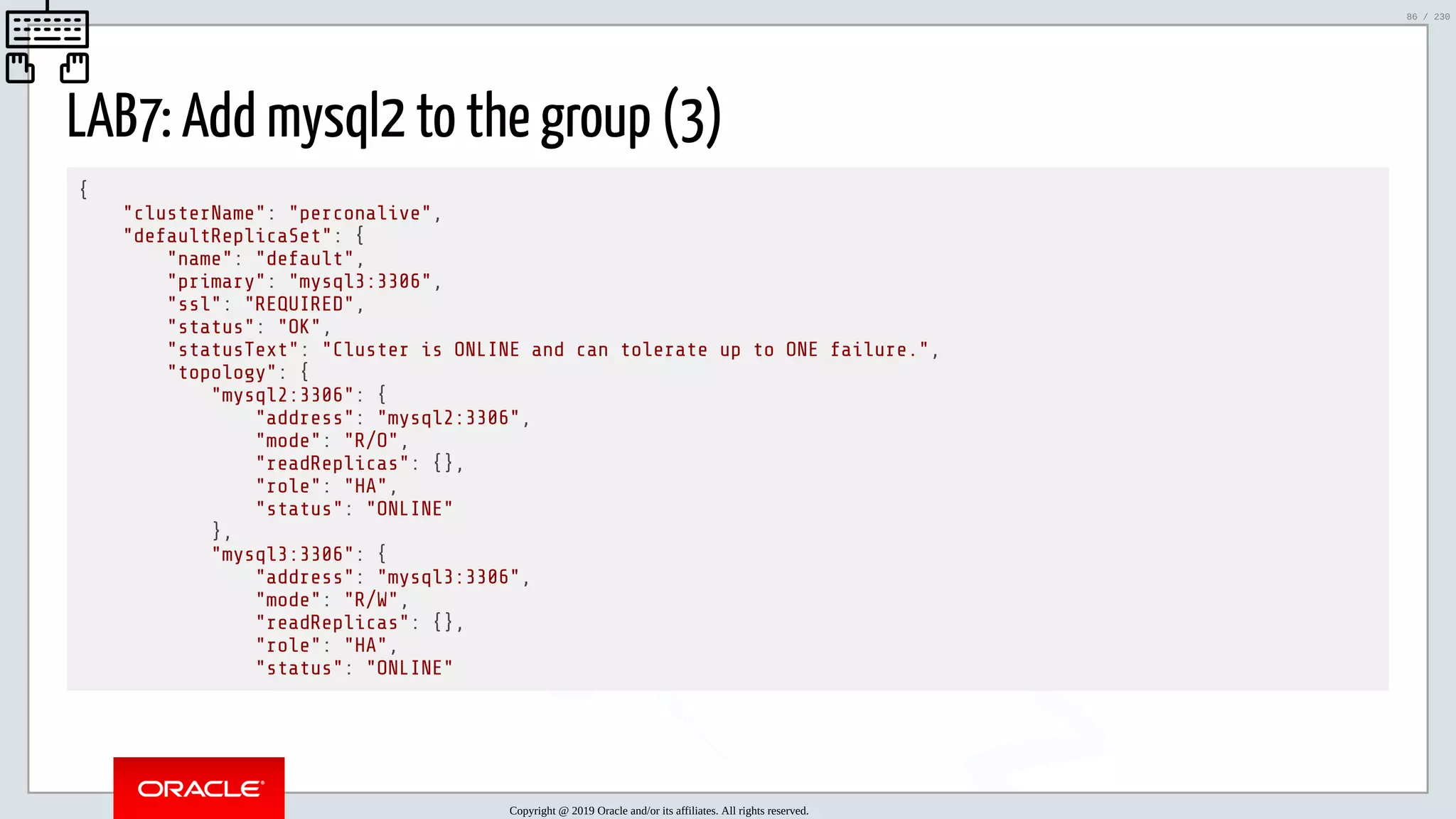 5/25/2019 MySQL InnoDB Cluster and Group Replication in a Nutshell: Hands-On Tutorial ﬁle:///home/fred/workspace/MySQL-InnoDB-Cluster---Nutshell/MySQL InnoDB Cluster - Nutshell.html#226 86/230 LAB7: Add mysql2 to the group (3) { "clusterName": "perconalive", "defaultReplicaSet": { "name": "default", "primary": "mysql3:3306", "ssl": "REQUIRED", "status": "OK", "statusText": "Cluster is ONLINE and can tolerate up to ONE failure.", "topology": { "mysql2:3306": { "address": "mysql2:3306", "mode": "R/O", "readReplicas": {}, "role": "HA", "status": "ONLINE" }, "mysql3:3306": { "address": "mysql3:3306", "mode": "R/W", "readReplicas": {}, "role": "HA", "status": "ONLINE" Copyright @ 2019 Oracle and/or its affiliates. All rights reserved. 86 / 230 