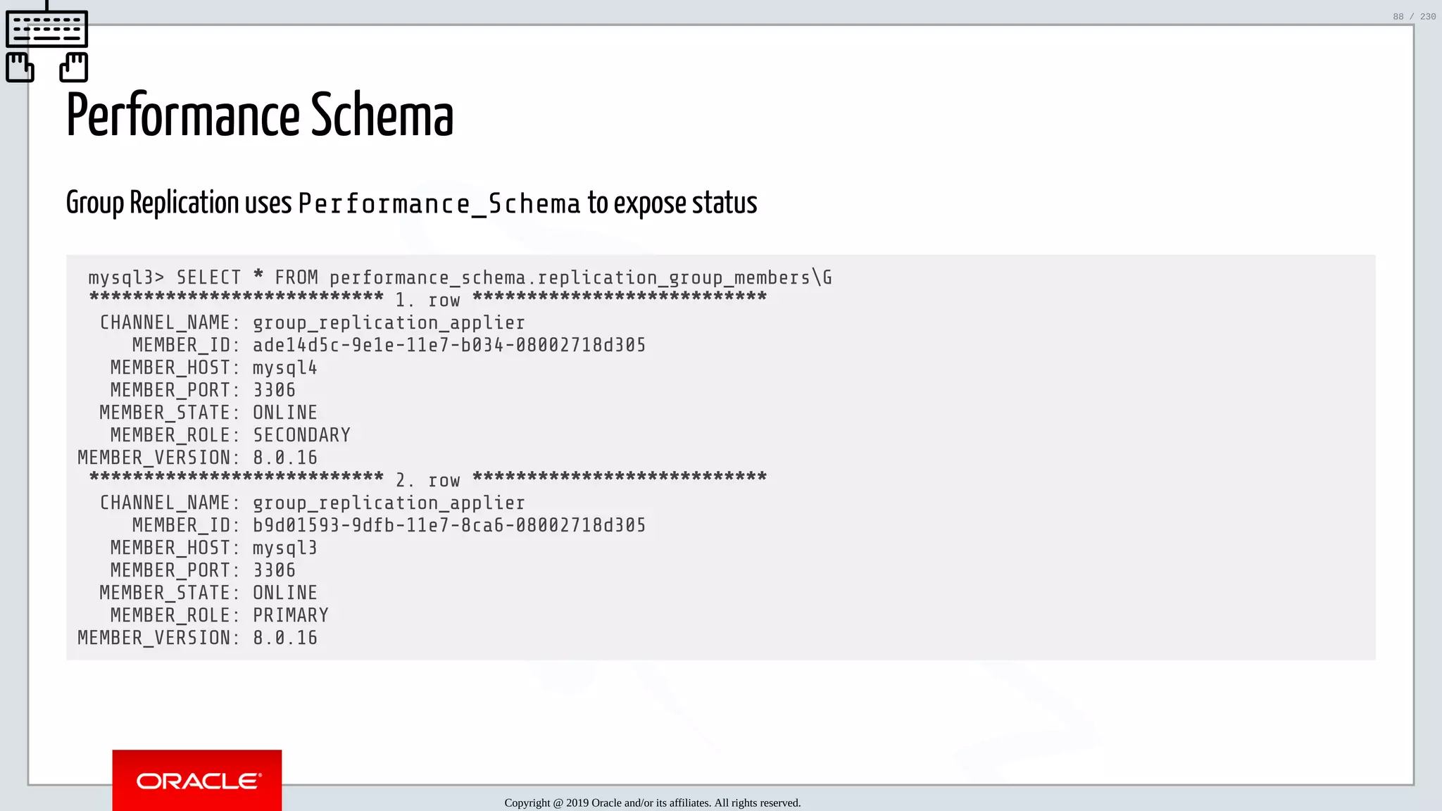 5/25/2019 MySQL InnoDB Cluster and Group Replication in a Nutshell: Hands-On Tutorial ﬁle:///home/fred/workspace/MySQL-InnoDB-Cluster---Nutshell/MySQL InnoDB Cluster - Nutshell.html#226 88/230 Performance Schema Group Replication uses Performance_Schema to expose status mysql3> SELECT * FROM performance_schema.replication_group_membersG *************************** 1. row *************************** CHANNEL_NAME: group_replication_applier MEMBER_ID: ade14d5c-9e1e-11e7-b034-08002718d305 MEMBER_HOST: mysql4 MEMBER_PORT: 3306 MEMBER_STATE: ONLINE MEMBER_ROLE: SECONDARY MEMBER_VERSION: 8.0.16 *************************** 2. row *************************** CHANNEL_NAME: group_replication_applier MEMBER_ID: b9d01593-9dfb-11e7-8ca6-08002718d305 MEMBER_HOST: mysql3 MEMBER_PORT: 3306 MEMBER_STATE: ONLINE MEMBER_ROLE: PRIMARY MEMBER_VERSION: 8.0.16 Copyright @ 2019 Oracle and/or its affiliates. All rights reserved. 88 / 230 