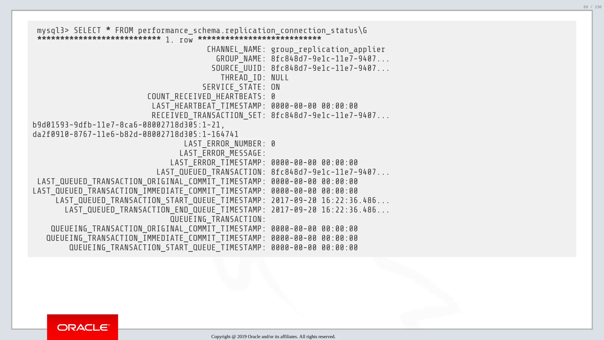 5/25/2019 MySQL InnoDB Cluster and Group Replication in a Nutshell: Hands-On Tutorial ﬁle:///home/fred/workspace/MySQL-InnoDB-Cluster---Nutshell/MySQL InnoDB Cluster - Nutshell.html#226 89/230 mysql3> SELECT * FROM performance_schema.replication_connection_statusG *************************** 1. row *************************** CHANNEL_NAME: group_replication_applier GROUP_NAME: 8fc848d7-9e1c-11e7-9407... SOURCE_UUID: 8fc848d7-9e1c-11e7-9407... THREAD_ID: NULL SERVICE_STATE: ON COUNT_RECEIVED_HEARTBEATS: 0 LAST_HEARTBEAT_TIMESTAMP: 0000-00-00 00:00:00 RECEIVED_TRANSACTION_SET: 8fc848d7-9e1c-11e7-9407... b9d01593-9dfb-11e7-8ca6-08002718d305:1-21, da2f0910-8767-11e6-b82d-08002718d305:1-164741 LAST_ERROR_NUMBER: 0 LAST_ERROR_MESSAGE: LAST_ERROR_TIMESTAMP: 0000-00-00 00:00:00 LAST_QUEUED_TRANSACTION: 8fc848d7-9e1c-11e7-9407... LAST_QUEUED_TRANSACTION_ORIGINAL_COMMIT_TIMESTAMP: 0000-00-00 00:00:00 LAST_QUEUED_TRANSACTION_IMMEDIATE_COMMIT_TIMESTAMP: 0000-00-00 00:00:00 LAST_QUEUED_TRANSACTION_START_QUEUE_TIMESTAMP: 2017-09-20 16:22:36.486... LAST_QUEUED_TRANSACTION_END_QUEUE_TIMESTAMP: 2017-09-20 16:22:36.486... QUEUEING_TRANSACTION: QUEUEING_TRANSACTION_ORIGINAL_COMMIT_TIMESTAMP: 0000-00-00 00:00:00 QUEUEING_TRANSACTION_IMMEDIATE_COMMIT_TIMESTAMP: 0000-00-00 00:00:00 QUEUEING_TRANSACTION_START_QUEUE_TIMESTAMP: 0000-00-00 00:00:00 Copyright @ 2019 Oracle and/or its affiliates. All rights reserved. 89 / 230 