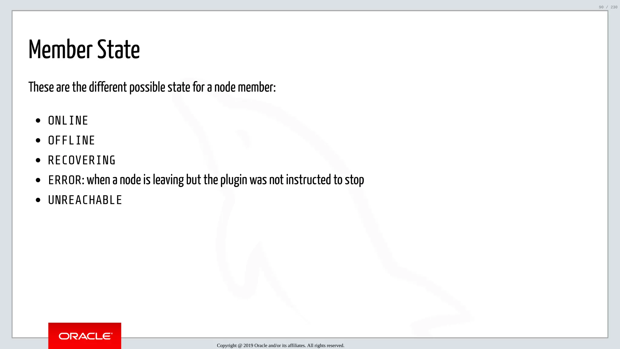 5/25/2019 MySQL InnoDB Cluster and Group Replication in a Nutshell: Hands-On Tutorial ﬁle:///home/fred/workspace/MySQL-InnoDB-Cluster---Nutshell/MySQL InnoDB Cluster - Nutshell.html#226 90/230 Member State These are the different possible state for a node member: ONLINE OFFLINE RECOVERING ERROR: when a node is leaving but the plugin was not instructed to stop UNREACHABLE Copyright @ 2019 Oracle and/or its affiliates. All rights reserved. 90 / 230 
