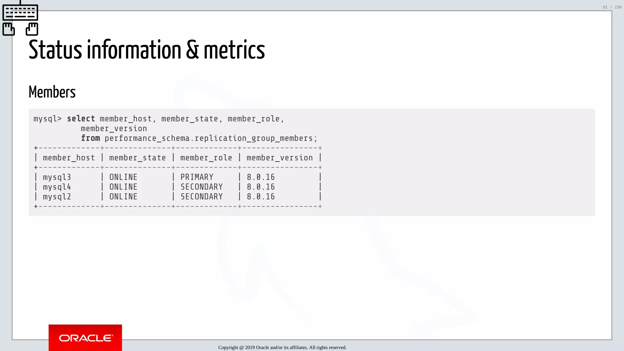 5/25/2019 MySQL InnoDB Cluster and Group Replication in a Nutshell: Hands-On Tutorial ﬁle:///home/fred/workspace/MySQL-InnoDB-Cluster---Nutshell/MySQL InnoDB Cluster - Nutshell.html#226 91/230 Status information & metrics Members mysql> select member_host, member_state, member_role, member_version from performance_schema.replication_group_members; +-------------+--------------+-------------+----------------+ | member_host | member_state | member_role | member_version | +-------------+--------------+-------------+----------------+ | mysql3 | ONLINE | PRIMARY | 8.0.16 | | mysql4 | ONLINE | SECONDARY | 8.0.16 | | mysql2 | ONLINE | SECONDARY | 8.0.16 | +-------------+--------------+-------------+----------------+ Copyright @ 2019 Oracle and/or its affiliates. All rights reserved. 91 / 230 