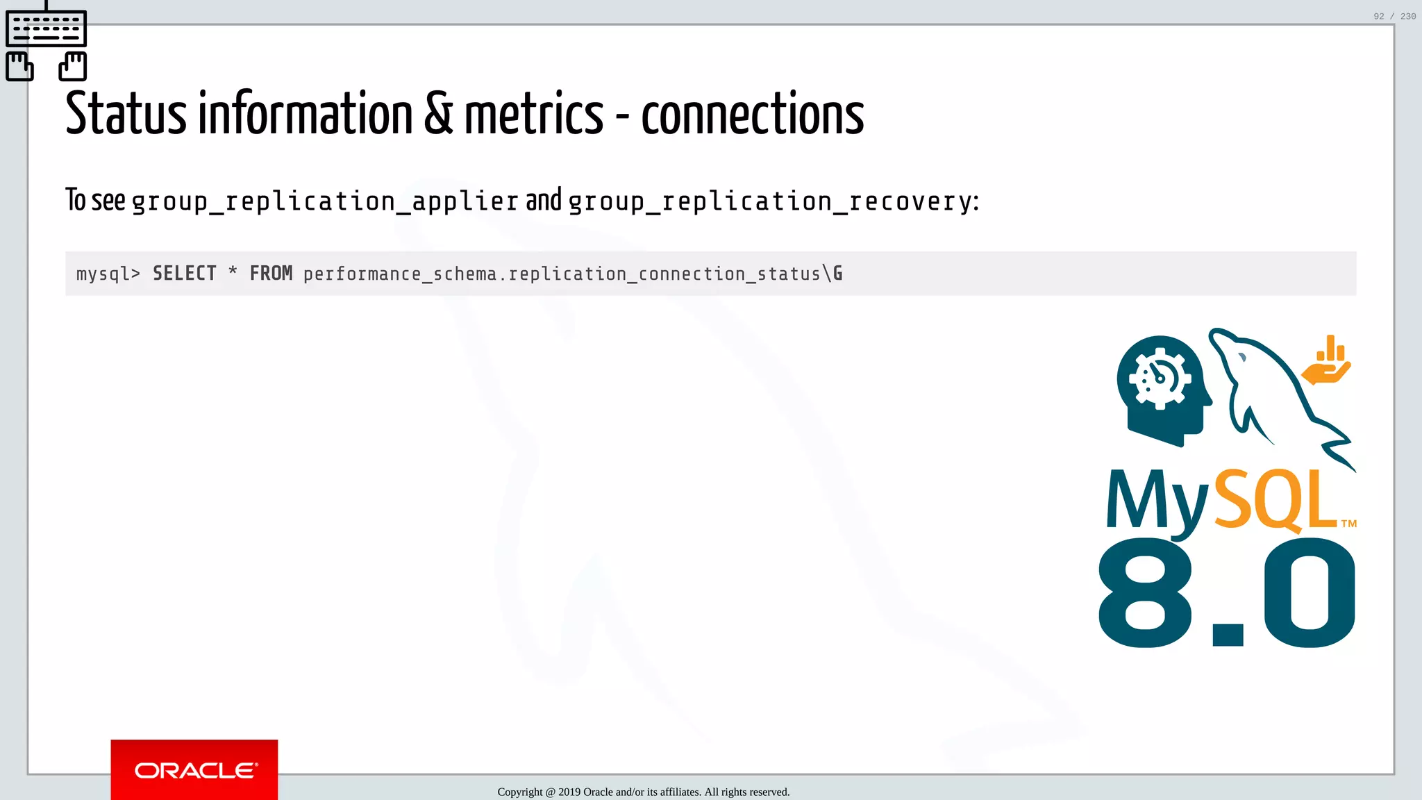 5/25/2019 MySQL InnoDB Cluster and Group Replication in a Nutshell: Hands-On Tutorial ﬁle:///home/fred/workspace/MySQL-InnoDB-Cluster---Nutshell/MySQL InnoDB Cluster - Nutshell.html#226 92/230 Status information & metrics - connections To see group_replication_applier and group_replication_recovery: mysql> SELECT * FROM performance_schema.replication_connection_statusG 8.0 Copyright @ 2019 Oracle and/or its affiliates. All rights reserved. 92 / 230 