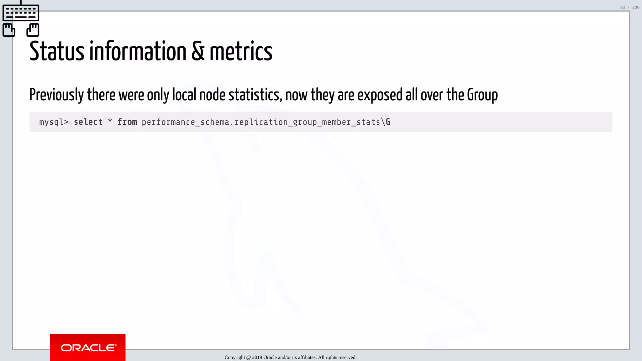5/25/2019 MySQL InnoDB Cluster and Group Replication in a Nutshell: Hands-On Tutorial ﬁle:///home/fred/workspace/MySQL-InnoDB-Cluster---Nutshell/MySQL InnoDB Cluster - Nutshell.html#226 93/230 Status information & metrics Previously there were only local node statistics, now they are exposed all over the Group mysql> select * from performance_schema.replication_group_member_statsG Copyright @ 2019 Oracle and/or its affiliates. All rights reserved. 93 / 230 