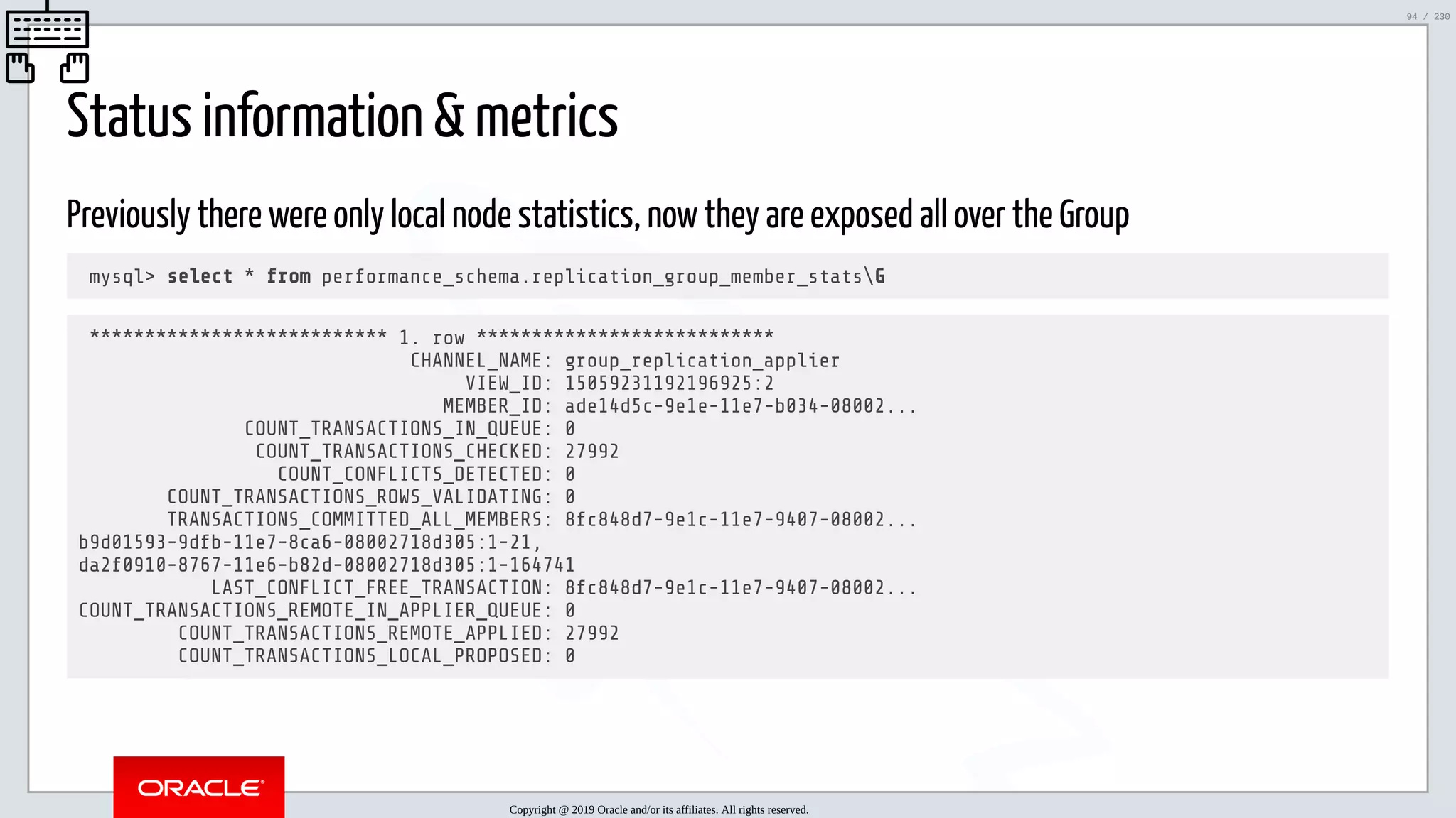 5/25/2019 MySQL InnoDB Cluster and Group Replication in a Nutshell: Hands-On Tutorial ﬁle:///home/fred/workspace/MySQL-InnoDB-Cluster---Nutshell/MySQL InnoDB Cluster - Nutshell.html#226 94/230 Status information & metrics Previously there were only local node statistics, now they are exposed all over the Group mysql> select * from performance_schema.replication_group_member_statsG *************************** 1. row *************************** CHANNEL_NAME: group_replication_applier VIEW_ID: 15059231192196925:2 MEMBER_ID: ade14d5c-9e1e-11e7-b034-08002... COUNT_TRANSACTIONS_IN_QUEUE: 0 COUNT_TRANSACTIONS_CHECKED: 27992 COUNT_CONFLICTS_DETECTED: 0 COUNT_TRANSACTIONS_ROWS_VALIDATING: 0 TRANSACTIONS_COMMITTED_ALL_MEMBERS: 8fc848d7-9e1c-11e7-9407-08002... b9d01593-9dfb-11e7-8ca6-08002718d305:1-21, da2f0910-8767-11e6-b82d-08002718d305:1-164741 LAST_CONFLICT_FREE_TRANSACTION: 8fc848d7-9e1c-11e7-9407-08002... COUNT_TRANSACTIONS_REMOTE_IN_APPLIER_QUEUE: 0 COUNT_TRANSACTIONS_REMOTE_APPLIED: 27992 COUNT_TRANSACTIONS_LOCAL_PROPOSED: 0 Copyright @ 2019 Oracle and/or its affiliates. All rights reserved. 94 / 230 