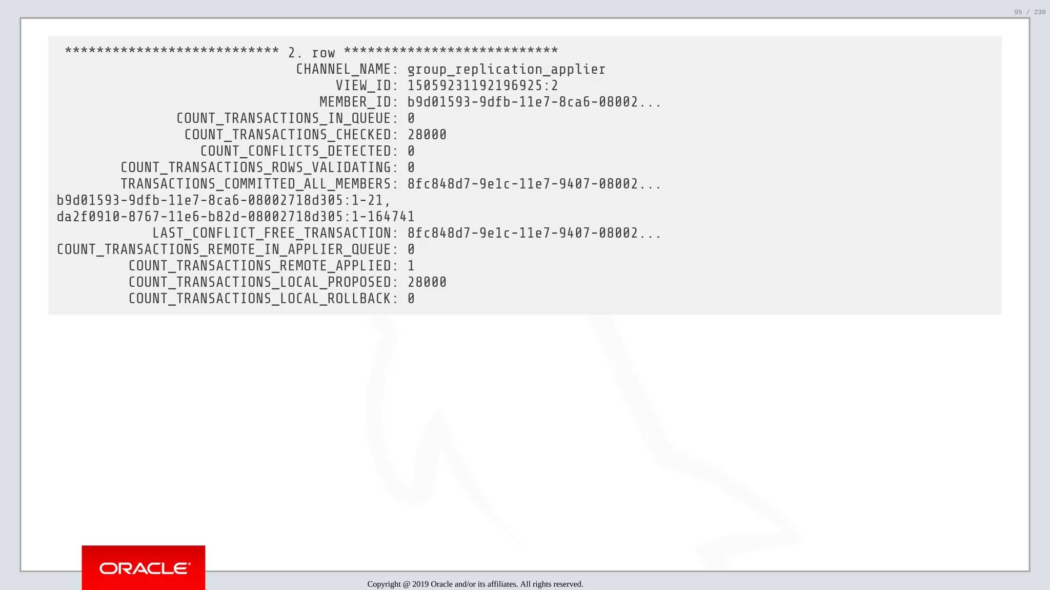 5/25/2019 MySQL InnoDB Cluster and Group Replication in a Nutshell: Hands-On Tutorial ﬁle:///home/fred/workspace/MySQL-InnoDB-Cluster---Nutshell/MySQL InnoDB Cluster - Nutshell.html#226 95/230 *************************** 2. row *************************** CHANNEL_NAME: group_replication_applier VIEW_ID: 15059231192196925:2 MEMBER_ID: b9d01593-9dfb-11e7-8ca6-08002... COUNT_TRANSACTIONS_IN_QUEUE: 0 COUNT_TRANSACTIONS_CHECKED: 28000 COUNT_CONFLICTS_DETECTED: 0 COUNT_TRANSACTIONS_ROWS_VALIDATING: 0 TRANSACTIONS_COMMITTED_ALL_MEMBERS: 8fc848d7-9e1c-11e7-9407-08002... b9d01593-9dfb-11e7-8ca6-08002718d305:1-21, da2f0910-8767-11e6-b82d-08002718d305:1-164741 LAST_CONFLICT_FREE_TRANSACTION: 8fc848d7-9e1c-11e7-9407-08002... COUNT_TRANSACTIONS_REMOTE_IN_APPLIER_QUEUE: 0 COUNT_TRANSACTIONS_REMOTE_APPLIED: 1 COUNT_TRANSACTIONS_LOCAL_PROPOSED: 28000 COUNT_TRANSACTIONS_LOCAL_ROLLBACK: 0 Copyright @ 2019 Oracle and/or its affiliates. All rights reserved. 95 / 230 