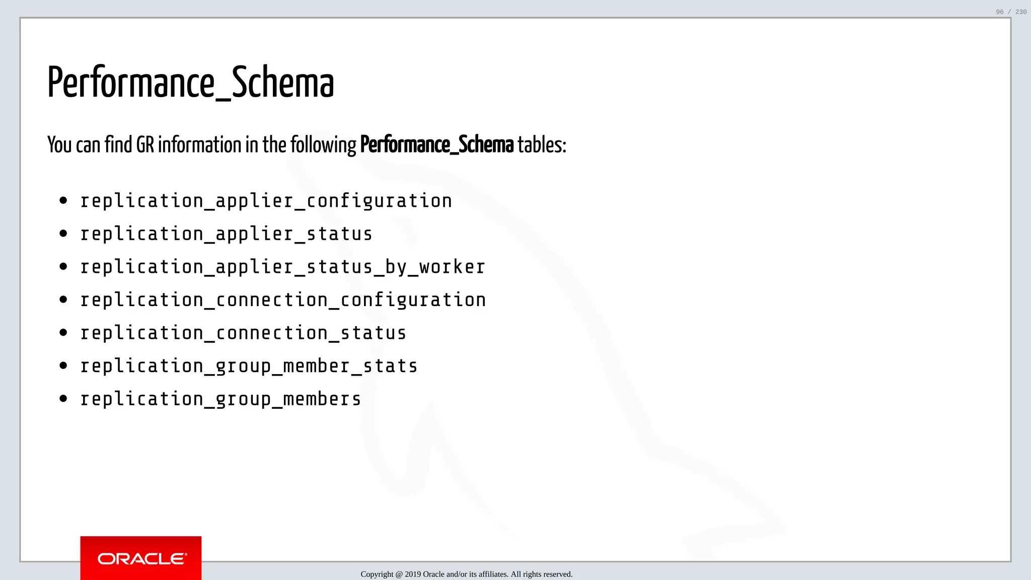 5/25/2019 MySQL InnoDB Cluster and Group Replication in a Nutshell: Hands-On Tutorial ﬁle:///home/fred/workspace/MySQL-InnoDB-Cluster---Nutshell/MySQL InnoDB Cluster - Nutshell.html#226 96/230 Performance_Schema You can find GR information in the following Performance_Schema tables: replication_applier_con guration replication_applier_status replication_applier_status_by_worker replication_connection_con guration replication_connection_status replication_group_member_stats replication_group_members Copyright @ 2019 Oracle and/or its affiliates. All rights reserved. 96 / 230 