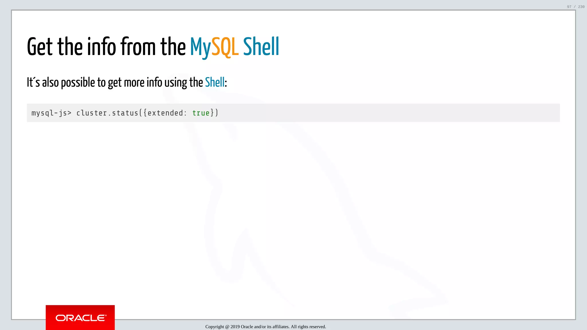 5/25/2019 MySQL InnoDB Cluster and Group Replication in a Nutshell: Hands-On Tutorial ﬁle:///home/fred/workspace/MySQL-InnoDB-Cluster---Nutshell/MySQL InnoDB Cluster - Nutshell.html#226 97/230 Get the info from the MySQL Shell It´s also possible to get more info using the Shell: mysql-js> cluster.status({extended: true}) Copyright @ 2019 Oracle and/or its affiliates. All rights reserved. 97 / 230 
