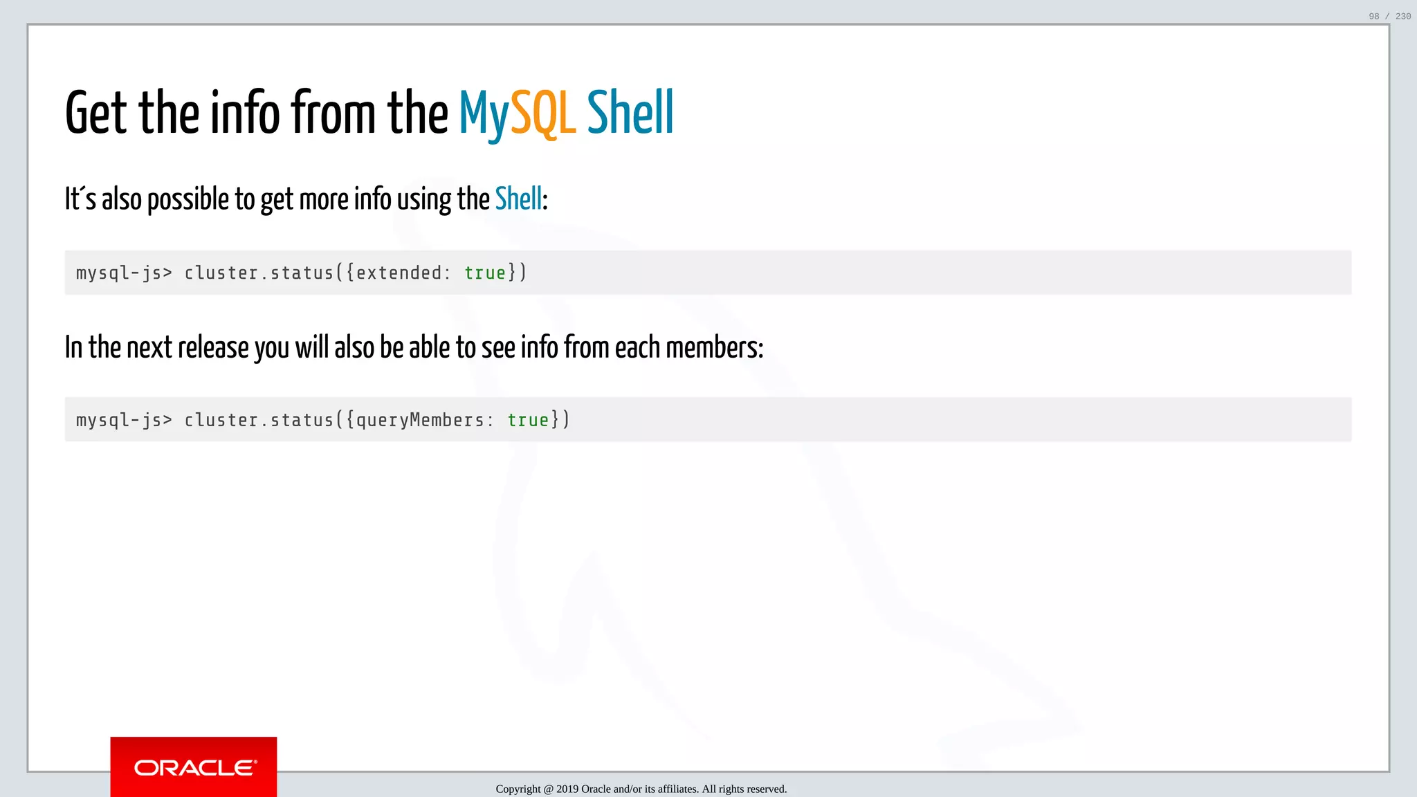 5/25/2019 MySQL InnoDB Cluster and Group Replication in a Nutshell: Hands-On Tutorial ﬁle:///home/fred/workspace/MySQL-InnoDB-Cluster---Nutshell/MySQL InnoDB Cluster - Nutshell.html#226 98/230 Get the info from the MySQL Shell It´s also possible to get more info using the Shell: mysql-js> cluster.status({extended: true}) In the next release you will also be able to see info from each members: mysql-js> cluster.status({queryMembers: true}) Copyright @ 2019 Oracle and/or its affiliates. All rights reserved. 98 / 230 