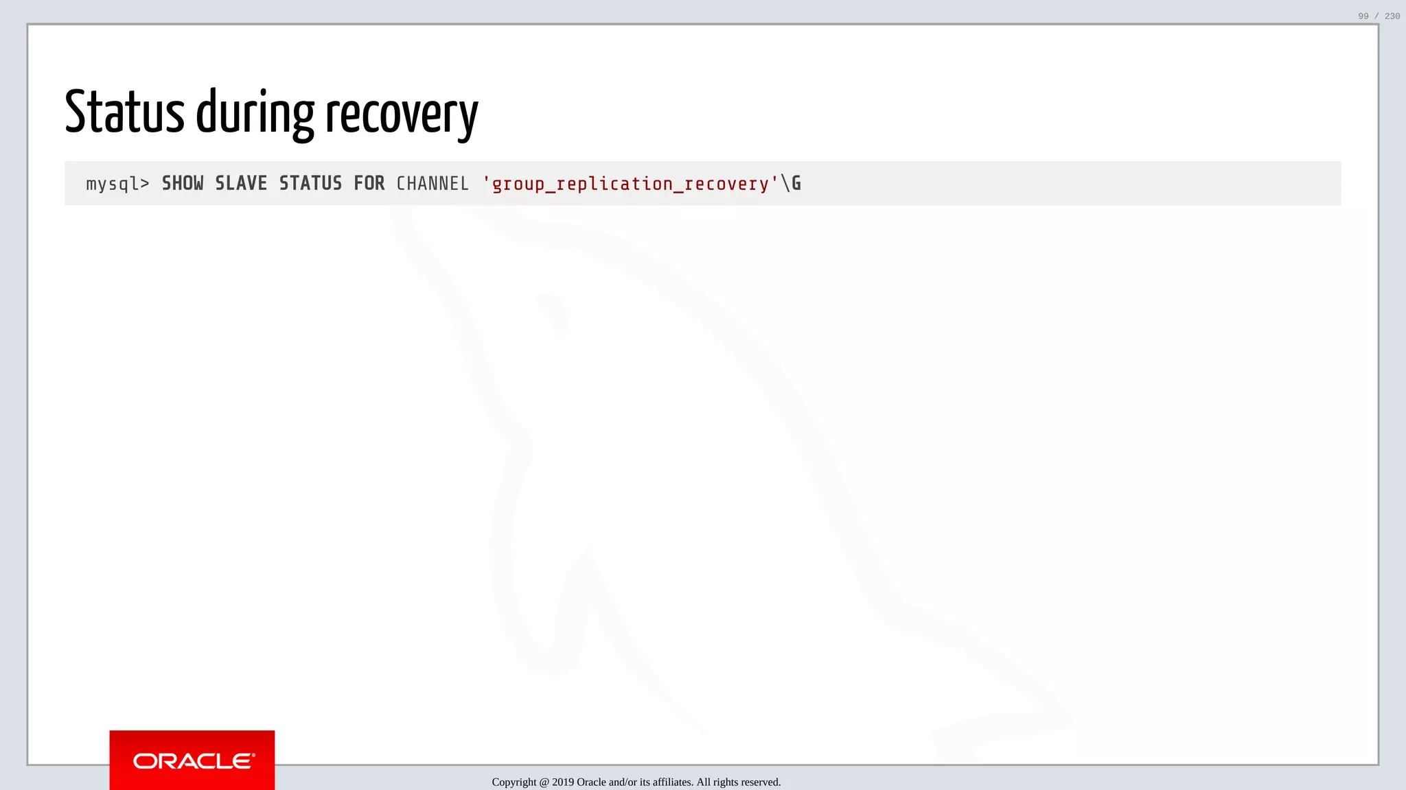 5/25/2019 MySQL InnoDB Cluster and Group Replication in a Nutshell: Hands-On Tutorial ﬁle:///home/fred/workspace/MySQL-InnoDB-Cluster---Nutshell/MySQL InnoDB Cluster - Nutshell.html#226 99/230 Status during recovery mysql> SHOW SLAVE STATUS FOR CHANNEL 'group_replication_recovery'G Copyright @ 2019 Oracle and/or its affiliates. All rights reserved. 99 / 230 