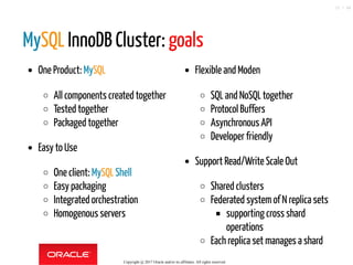 One Product: MySQL
All components created together
Tested together
Packaged together
Easy to Use
One client: MySQL Shell
Easy packaging
Integrated orchestration
Homogenous servers
Flexible and Moden
SQL and NoSQL together
Protocol Buffers
Asynchronous API
Developer friendly
Support Read/Write Scale Out
Shared clusters
Federated systemof N replica sets
supporting cross shard
operations
Each replica set manages a shard
MySQL InnoDB Cluster: goals
Copyright @ 2017 Oracle and/or its affiliates. All rights reserved.
15 / 46
 
