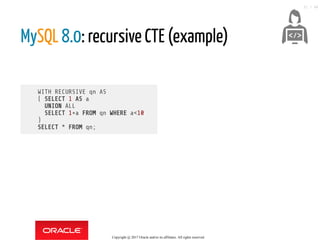 WITH RECURSIVE qn AS
( SELECT 1 AS a
UNION ALL
SELECT 1+a FROM qn WHERE a<10
)
SELECT * FROM qn;
MySQL 8.0: recursive CTE (example)
 
Copyright @ 2017 Oracle and/or its affiliates. All rights reserved.
31 / 46
 