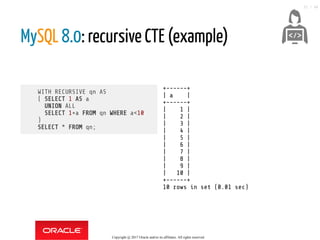 WITH RECURSIVE qn AS
( SELECT 1 AS a
UNION ALL
SELECT 1+a FROM qn WHERE a<10
)
SELECT * FROM qn;
+------+
| a |
+------+
| 1 |
| 2 |
| 3 |
| 4 |
| 5 |
| 6 |
| 7 |
| 8 |
| 9 |
| 10 |
+------+
10 rows in set (0.01 sec)
MySQL 8.0: recursive CTE (example)
 
Copyright @ 2017 Oracle and/or its affiliates. All rights reserved.
32 / 46
 