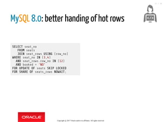 SELECT seat_no
FROM seats
JOIN seat_rows USING (row_no)
WHERE seat_no IN (3,4)
AND seat_rows.row_no IN (12)
AND booked = 'NO'
FOR UPDATE OF seats SKIP LOCKED
FOR SHARE OF seats_rows NOWAIT;
MySQL 8.0: better handing of hot rows
 
Copyright @ 2017 Oracle and/or its affiliates. All rights reserved.
33 / 46
 