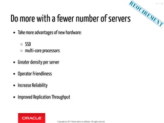 Do more with a fewer number of servers
Take more advantages of newhardware:
SSD
multi-core processors
Greater density per server
Operator Friendliness
Increase Reliability
Improved Replication Throughput
Copyright @ 2017 Oracle and/or its affiliates. All rights reserved.
35 / 46
 