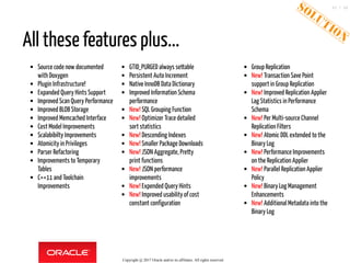 Source code now documented
with Doxygen
Plugin Infrastructure!
Expanded Query Hints Support
Improved Scan Query Performance
Improved BLOB Storage
Improved Memcached Interface
Cost Model Improvements
Scalabibilty Improvements
Atomicity in Privileges
Parser Refactoring
Improvements to Temporary
Tables
C++11 and Toolchain
Improvements
GTID_PURGED always settable
Persistent Auto Increment
Native InnoDB Data Dictionary
Improved Information Schema
performance
New! SQL Grouping Function
New! Optimizer Trace detailed
sort statistics
New! Descending Indexes
New! Smaller Package Downloads
New! JSON Aggregate, Pretty
print functions
New! JSON performance
improvements
New! Expended Query Hints
New! Improved usability of cost
constant configuration
Group Replication
New! Transaction Save Point
support in Group Replication
New! Improved Replication Applier
Lag Statistics in Performance
Schema
New! Per Multi-source Channel
Replication Filters
New! Atomic DDL extended to the
Binary Log
New! Performance Improvements
on the Replication Applier
New! Parallel Replication Applier
Policy
New! Binary Log Management
Enhancements
New! Additional Metadata into the
Binary Log
All these features plus...
Copyright @ 2017 Oracle and/or its affiliates. All rights reserved.
45 / 46
 