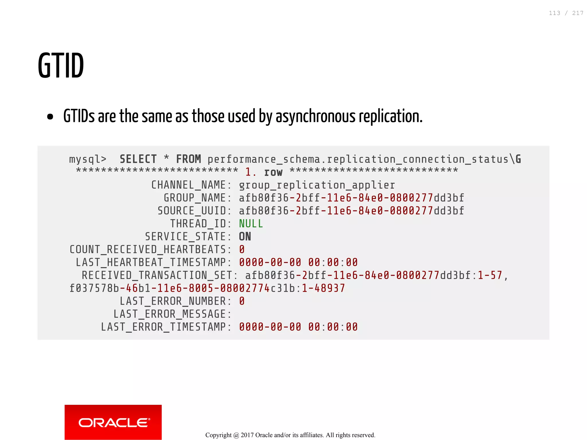 GTID
GTIDs are the same as those used by asynchronous replication.
mysql> SELECT * FROM performance_schema.replication_connection_statusG
************************** 1. row ***************************
CHANNEL_NAME: group_replication_applier
GROUP_NAME: afb80f36-2bff-11e6-84e0-0800277dd3bf
SOURCE_UUID: afb80f36-2bff-11e6-84e0-0800277dd3bf
THREAD_ID: NULL
SERVICE_STATE: ON
COUNT_RECEIVED_HEARTBEATS: 0
LAST_HEARTBEAT_TIMESTAMP: 0000-00-00 00:00:00
RECEIVED_TRANSACTION_SET: afb80f36-2bff-11e6-84e0-0800277dd3bf:1-57,
f037578b-46b1-11e6-8005-08002774c31b:1-48937
LAST_ERROR_NUMBER: 0
LAST_ERROR_MESSAGE:
LAST_ERROR_TIMESTAMP: 0000-00-00 00:00:00
Copyright @ 2017 Oracle and/or its affiliates. All rights reserved.
113 / 217
 