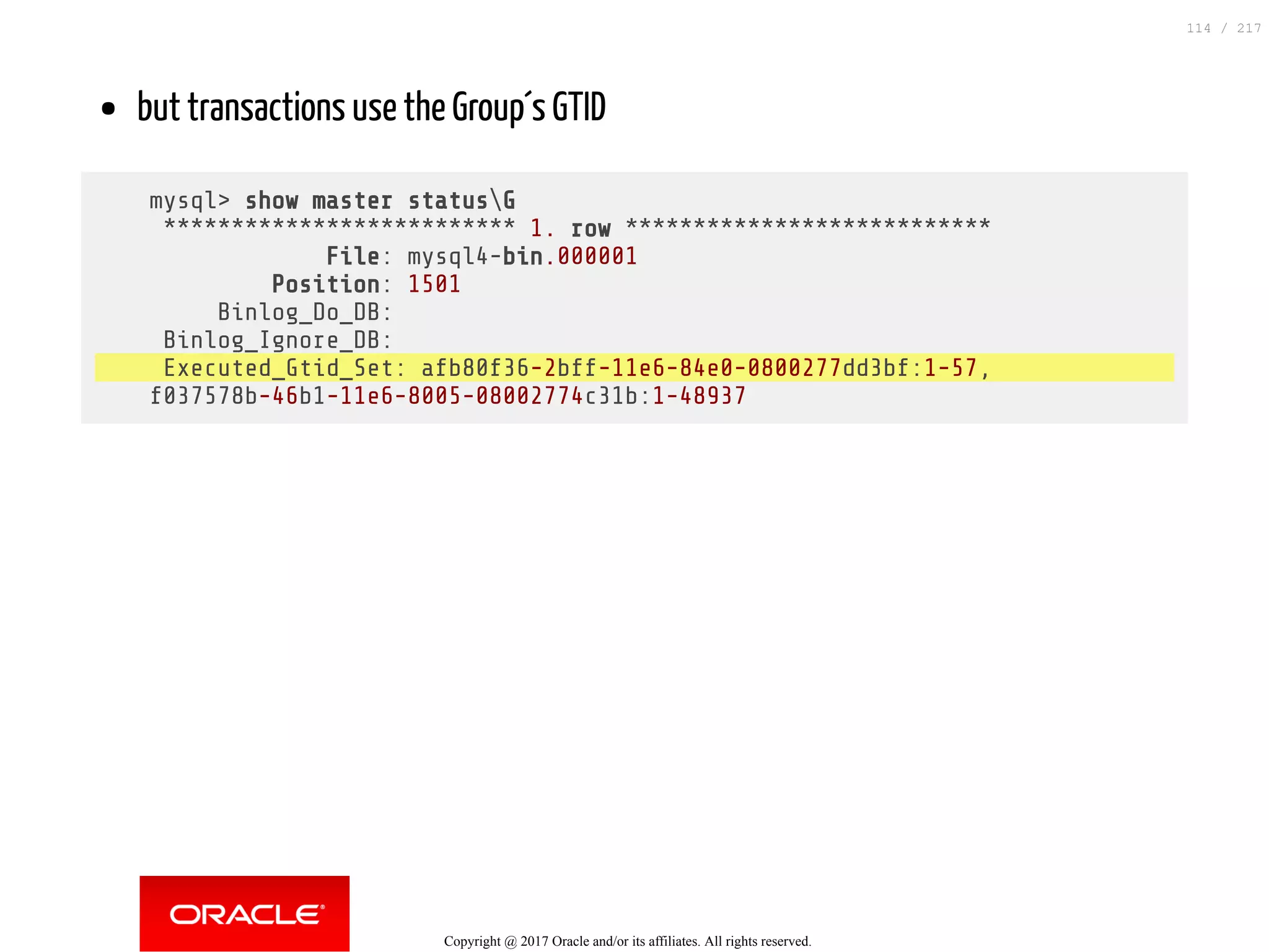 but transactions use the Group´s GTID
mysql> show master statusG
************************** 1. row ***************************
File: mysql4-bin.000001
Position: 1501
Binlog_Do_DB:
Binlog_Ignore_DB:
Executed_Gtid_Set: afb80f36-2bff-11e6-84e0-0800277dd3bf:1-57,
f037578b-46b1-11e6-8005-08002774c31b:1-48937
Copyright @ 2017 Oracle and/or its affiliates. All rights reserved.
114 / 217
 