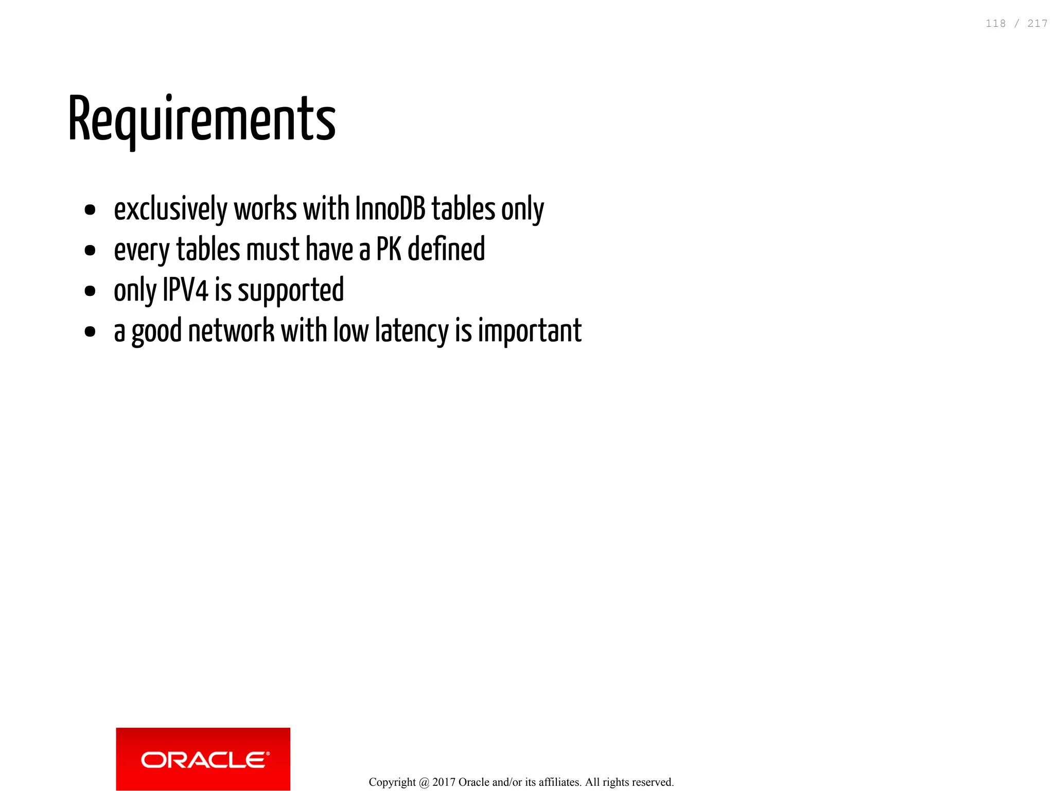 Requirements
exclusively works with InnoDB tables only
every tables must have a PK defined
only IPV4 is supported
a good network with low latency is important
Copyright @ 2017 Oracle and/or its affiliates. All rights reserved.
118 / 217
 