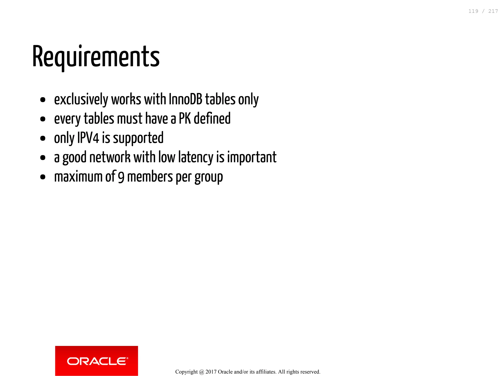 Requirements
exclusively works with InnoDB tables only
every tables must have a PK defined
only IPV4 is supported
a good network with low latency is important
maximum of 9 members per group
Copyright @ 2017 Oracle and/or its affiliates. All rights reserved.
119 / 217
 