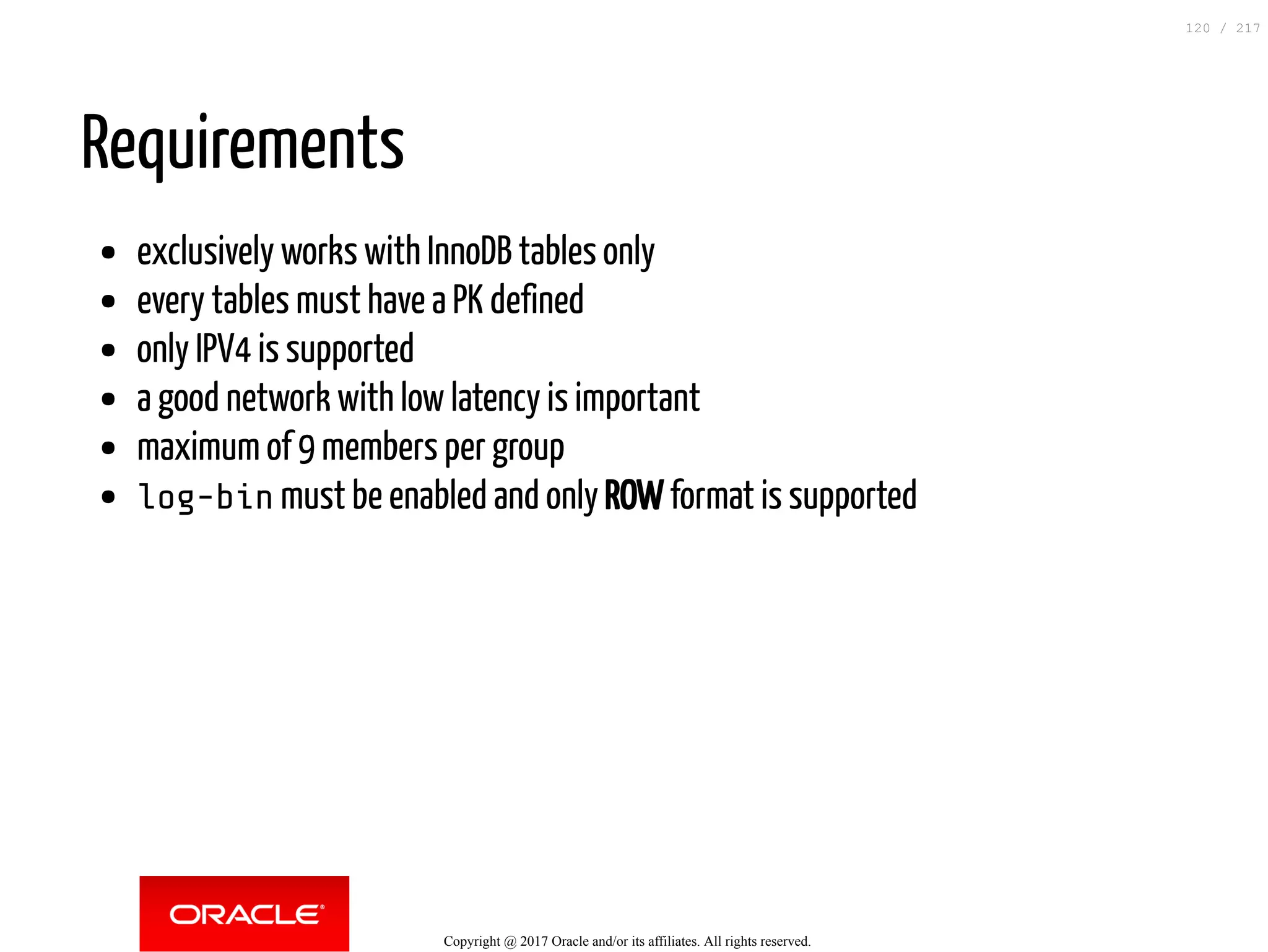Requirements
exclusively works with InnoDB tables only
every tables must have a PK defined
only IPV4 is supported
a good network with low latency is important
maximum of 9 members per group
log-bin must be enabled and only ROW format is supported
Copyright @ 2017 Oracle and/or its affiliates. All rights reserved.
120 / 217
 