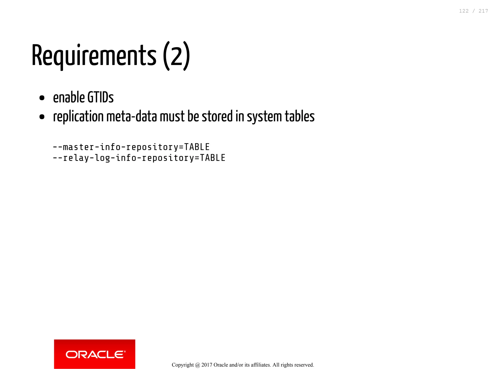 Requirements (2)
enable GTIDs
replication meta-data must be stored in system tables
--master-info-repository=TABLE
--relay-log-info-repository=TABLE
Copyright @ 2017 Oracle and/or its affiliates. All rights reserved.
122 / 217
 