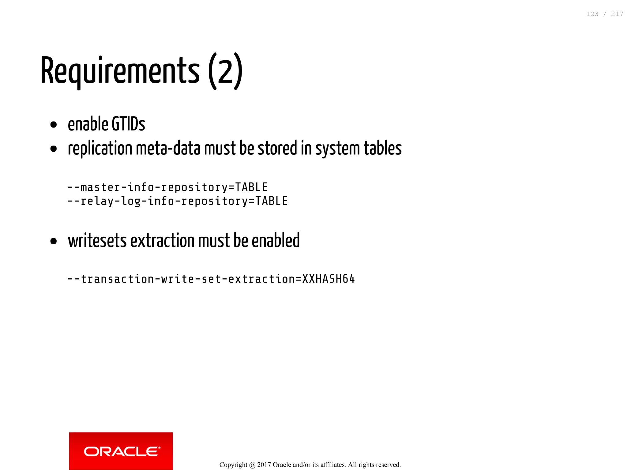 Requirements (2)
enable GTIDs
replication meta-data must be stored in system tables
--master-info-repository=TABLE
--relay-log-info-repository=TABLE
writesets extraction must be enabled
--transaction-write-set-extraction=XXHASH64
Copyright @ 2017 Oracle and/or its affiliates. All rights reserved.
123 / 217
 