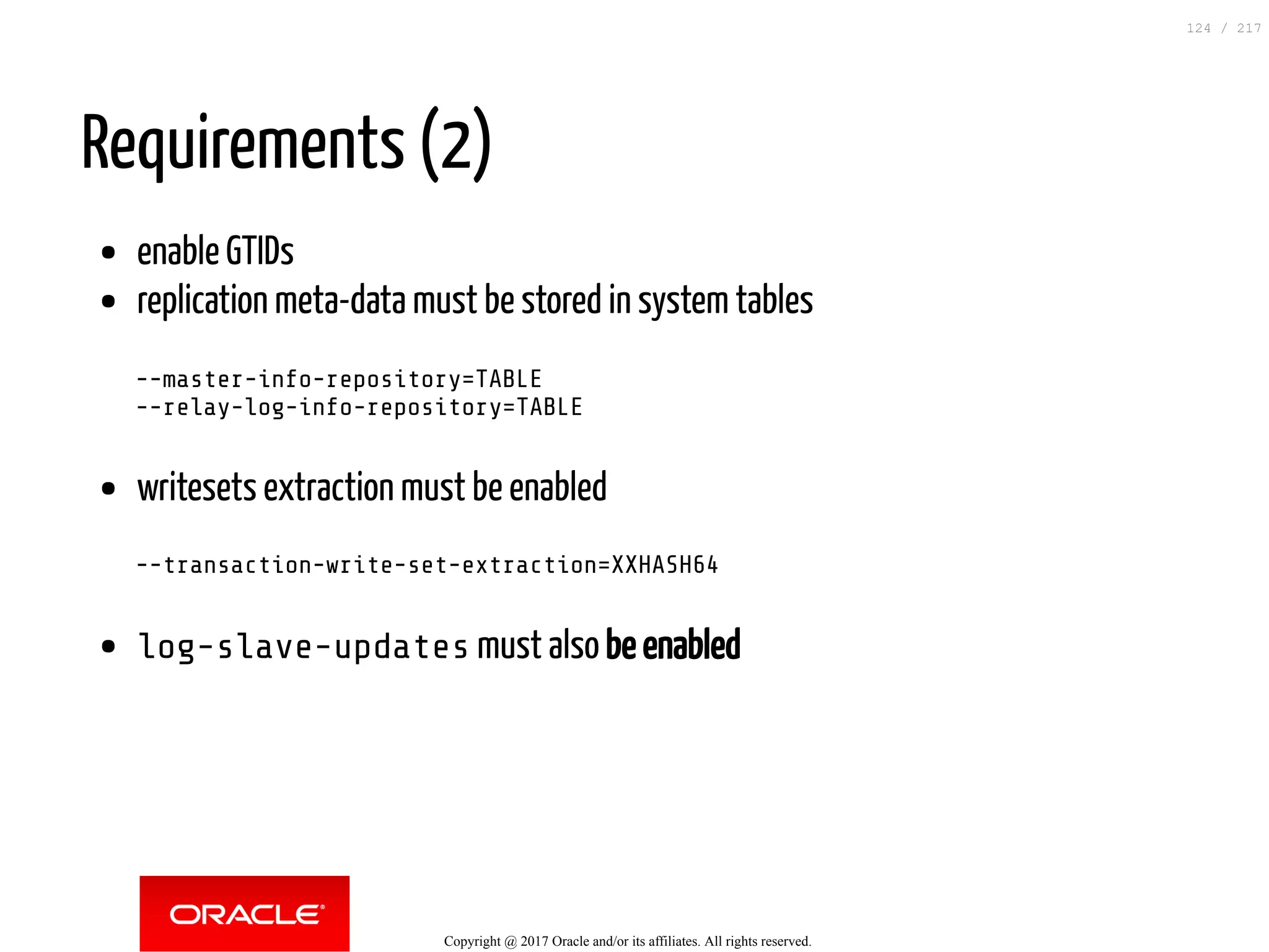Requirements (2)
enable GTIDs
replication meta-data must be stored in system tables
--master-info-repository=TABLE
--relay-log-info-repository=TABLE
writesets extraction must be enabled
--transaction-write-set-extraction=XXHASH64
log-slave-updates must also be enabled
Copyright @ 2017 Oracle and/or its affiliates. All rights reserved.
124 / 217
 