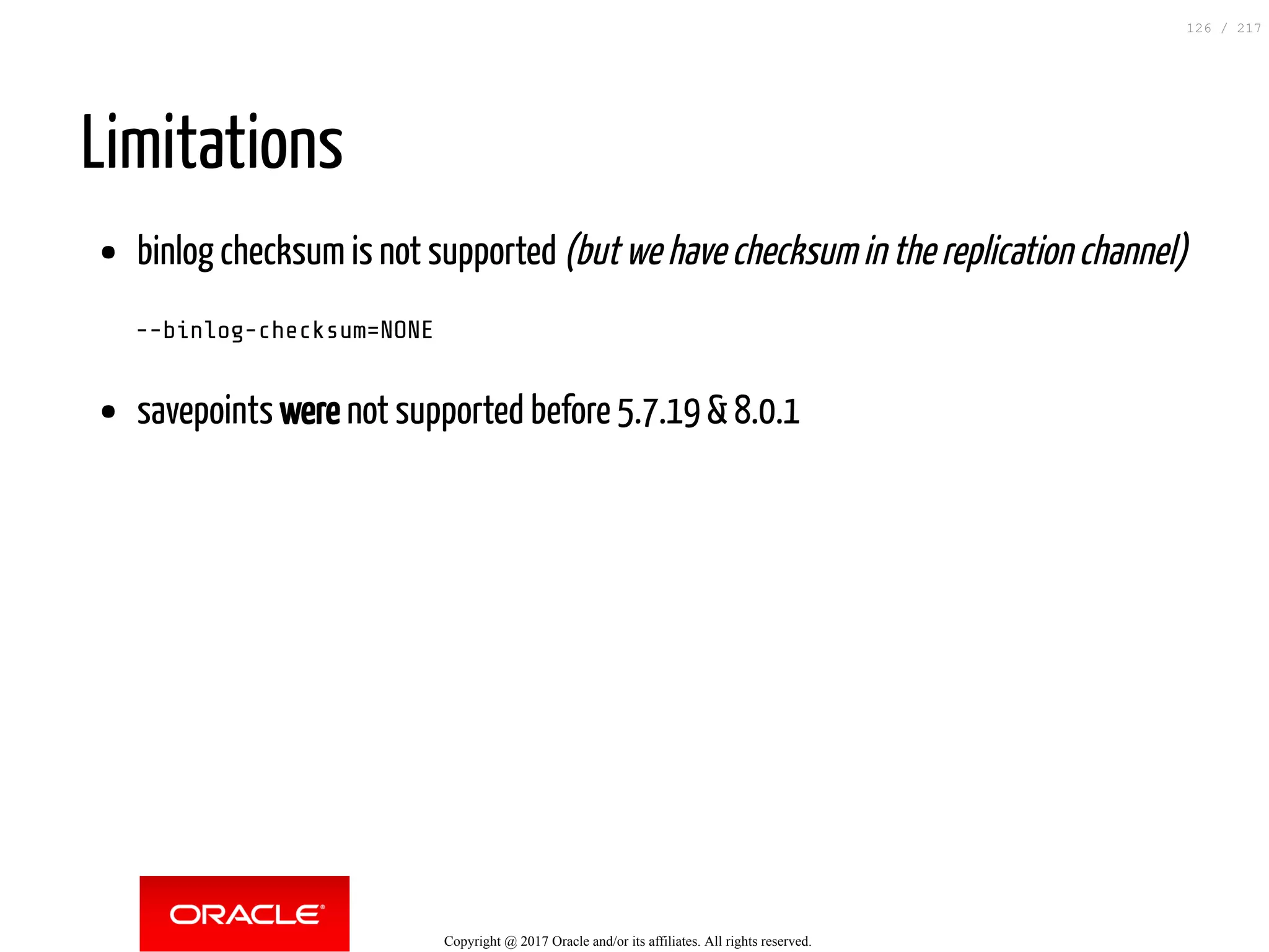 Limitations
binlog checksum is not supported (but we have checksum in the replication channel)
--binlog-checksum=NONE
savepoints were not supported before 5.7.19 & 8.0.1
Copyright @ 2017 Oracle and/or its affiliates. All rights reserved.
126 / 217
 